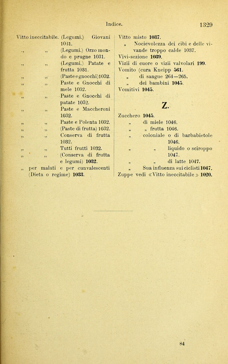 Vitto ineccitabile. (Legumi.) Giovani 1031. „ (Legumi.) Orzo mon- do e prugne 1031. ,, „ (Legumi.) Patate e frutta 1031. „ „ (Pasteegnocchi)1032. „ „ Paste e Gnocchi di mele 1032. „ „ Paste e Gnocchi di patate 1032. „ „ Paste e Maccheroni 1032. „ „ Paste e Polenta 1032. „ „ (Paste di frutta) 1032. „ „ Conserva di frutta 1032. „ „ Tutti frutti 1032. „ „ (Conserva di frutta e legumi) 1032. „ per malati e per cunvalescenti (Dieta o regime) 1033. Vitto misto 1037. „ Nocievolezza dei cibi e delle vi- vande troppo calde 1037. Vivi-sezione 1030. Vizii di cuore o vizii valvolari 100. Vomito (cura Kneipp 561. „ di sangue 264—265. „ dei bambini 1045. Vomitivi 1045. z. Zucchero 1045. „ di miele 1046. „ „ frutta 1046. „ coloniale o di barbabietole 1046. „ „ liquido o sciroppo 1047. „ „ di latte 1047. „ Sua influenza sui ciclisti 1047. Zuppe vedi «Vitto ineccitabile» 1020.