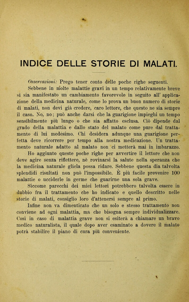 INDICE DELLE STORIE DI MALATI. Osservazioni: Prego tener conto dèlie poche righe seguenti. Sebbene in molte malattie gravi in un tempo relativamente breve si sia manifestato un cambiamento favorevole in seguito all’ applica- zione della medicina naturale, come lo prova un buon numero di storie di malati, non devi già credere, caro lettore, che questo ne sia sempre il caso. No, no; può anche darsi che la guarigione impieghi un tempo sensibilmente più lungo o che sia affatto esclusa. Ciò dipende dal grado della malattia e dallo stato del malato come pure dal tratta- mento di lui medésimo. Chi desidera adunque una guarigione per- fetta deve ricorrere per tempo alla nostra medicazione. Un tratta- mento naturale adatto al malato non ci metterà mai in imbarazzo. Ho aggiunto queste poche righe per avvertire il lettore che non deve agire senza riflettere, nè rovinarsi la salute nella speranza che la medicina naturale gliela possa ridare. Sebbène questa dia talvolta splendidi risultati non può l’impossibile. È più facile prevenire 100 malattie o ucciderle in germe che guarirne una sola grave. Siccome parecchi dei miei lettori potrebbero talvolta essere in dubbio fra il trattamento che ho indicato e quello descritto nelle storie di malati, consiglio loro d’attenersi sempre al primo. Infine non va dimenticato che un solo e stesso trattamento non conviene ad ogni malattia, ma che bisogna sempre individualizzare. Così in caso di malattia grave non si esiterà a chiamare un bravo medico naturalista, il quale dopo aver esaminato a dovere il inalato potrà stabilire il piano di cura più conveniente.