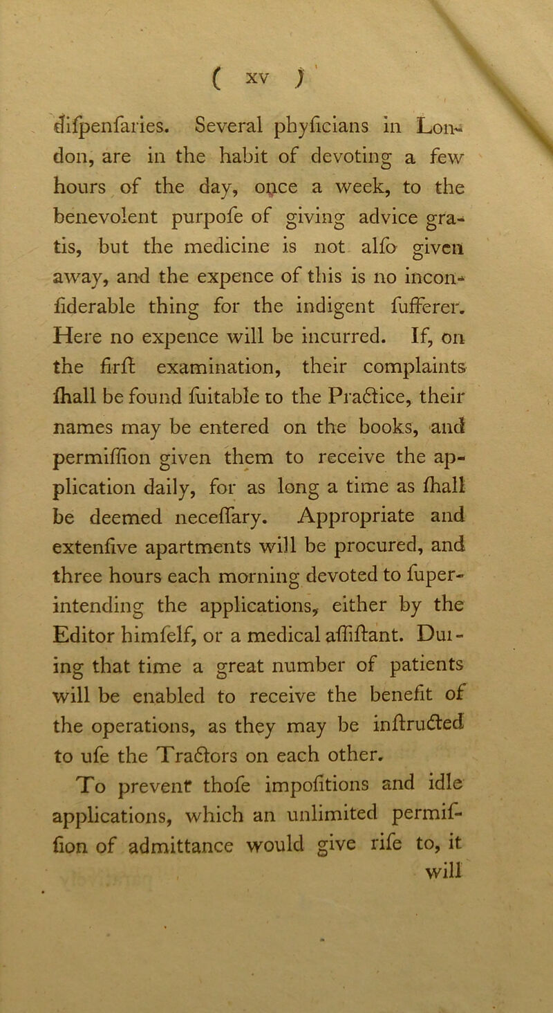 difpenfaries. Several phyficians in Lon- don, are in the habit of devoting a few hours of the day, once a week, to the benevolent purpofe of giving advice gra- tis, but the medicine is not alfo given away, and the expence of this is no incon- fiderable thing for the indigent fufferer. Here no expence will be incurred. If, on the fir ft examination, their complaints {hall be found fuitable to the Pra£tice, their names may be entered on the books, and permiffion given them to receive the ap- plication daily, for as long a time as fhall be deemed neceffary. Appropriate and extenfive apartments will be procured, and three hours each morning devoted to luper- intending the applications, either by the Editor himfelf, or a medical affiftant. Dui- ing that time a great number of patients will be enabled to receive the benefit of the operations, as they may be inftru&ed to ufe the Tra6tors on each other. To prevent thofe impofitions and idle applications, which an unlimited permiL fion of admittance would give rife to, it will