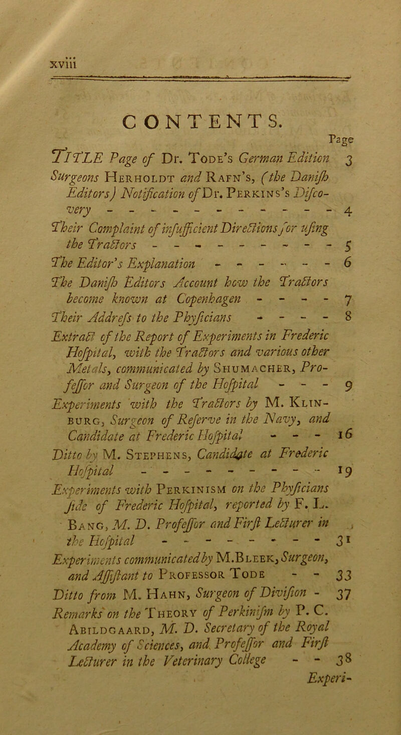 CONTENTS. Page 'TiTLE Page of Dr. Tode ’s German Edition 3 Surgeons Herholdt and Rafn’s, (the Danifh Editors) Notification of Dr. Perkins’s Difco- very - -- -- -- -- -- 4 Their Complaint of irfufcient Directions for ufing the Tr aCtors - -- -- -- -- 5 The Editor's Explanation - - - - - - 6 The Danfij Editors Account how the Traitors become known at Copenhagen 7 Their Addrefs to the Phyficians - - - - 8 Extrait of the Report of Experiments in Frederic Hof pit ah with the Traitors and various other Metals, communicated by Shumacher, Pro- ffer and Surgeon of the Hof pit al 9 Experiments with the Traitors by M. Klin- burg, Surgeon of Referve in the Navy, and Candidate at Frederic Hofpital - - - 16 Ditto by M. Stephens, Ca?idid#te at Frederic Hofpital - -- -- -- -- 19 Experiments with Perkin ism on the Phyficians fide of Frederic Hofpital, reported by F. L,. Bang, M. D. Profefor and Firft Lecturer in the Hofpital - -- -- - - “31 Experiments communicatedby M.Bleek, and Affiant to Professor Tode - - 33 Ditto from M. Hahn, Surgeon of Divifion - 37 Remarks on the Theory of Perkinifm by P. C. Abtldgaard, M. D. Secretary of the Royal Academy of Sciences, and Profefor and Firft Lecturer in the Veterinary College - - 38 . Expert-