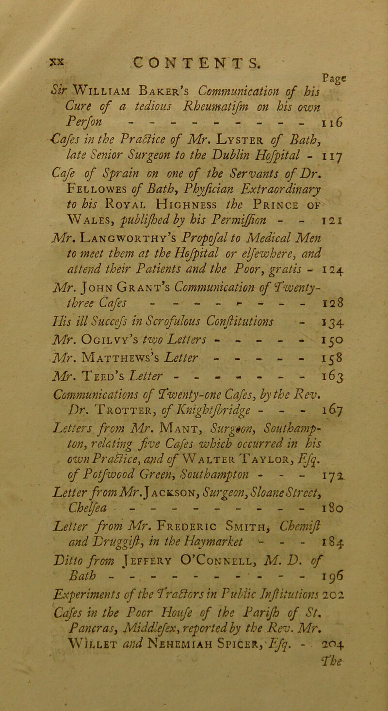 Page Sir William Baker’s Communication of his Cure of a tedious Rheumatifm on his own P erf on - -- -- -- -- 116 ■Cafes in the Practice of Mr. Lyster of Bath, late Senior Surgeon to the Dublin Hofpital - 117 Cafe of Sprain on one of the Servants of Dr. Fellowes of Bath, Phyjician Extraordinary to his Royal Highness the Prince of Wales, publifhed by his Permiffion - - 121 Mr. Langworthy’s Propofal to Medical Men to meet them at the Hofpital or elfewhere, and attend their Patients and the Poor, gratis - 124 Mr. John Grant’s Communication of Twenty - three Cafes - - -- -- -- 128 His ill Succfs in Scrofulous Confitutions - 134 Mr. Ogilvy’s two Letters ----- 150 Mr. Matthews’s Letter - - - - - 158 Mr. Teed’s Letter ------- 163 Communications of Twenty-one Cafes, by the Rev. Dr. Trotter, of Knightforidge - - - 167 Letters from Mr. Mant, Stir goon, Southamp- ton, relating five Cafes which occurred in his own Practice, and o/Wa lter T aylor, Efq. of Potfwood Green, Southampton - - - 172 Letter from Mr. J ackson, Surgeon, Sloane Street, Chelfea - - - -- -- -- - 180 Letter from Mr. Frederic Smith, Chemift and Druggift, in the Hay market •- - - 184 Ditto from Jeffery O’Connell, M.D. of Bath - -- -- -- -- - 196 Experiments cf the Traitors in Public Jnfiitutions 202 Cafes in the Poor Houfe of the Parijh of St. Pancras, Middlefex, reported by the Rev. Mr. Willet and Nehemiah Spicer,vF/^. - 204 The