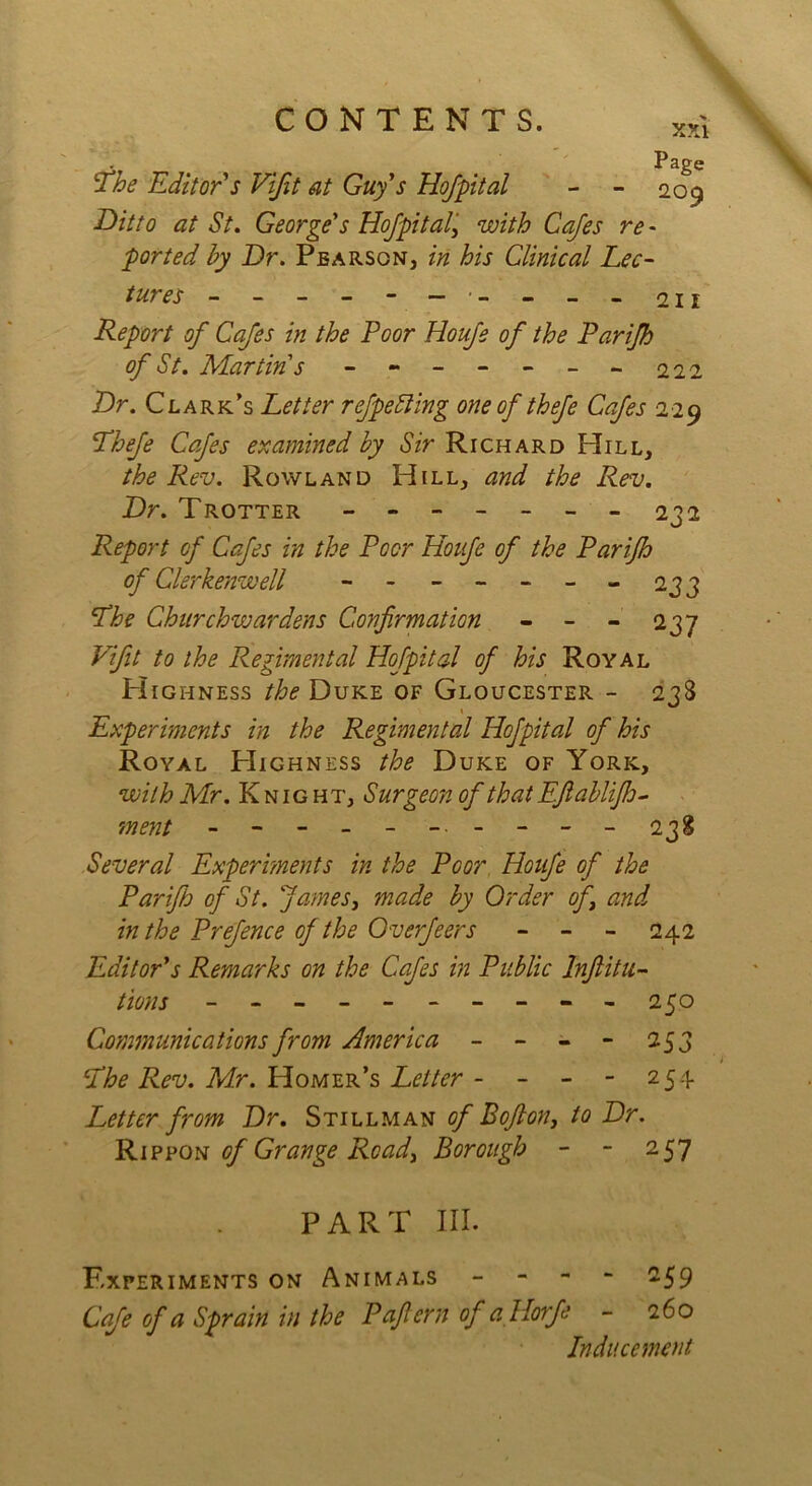 CONTENTS. x,,i Page The Editor's Vifit at Guy's Hof pit al - - 209 Ditto at St. George's Hofpital,' with Cafes re - ported by Dr. Pearson, in his Clinical Lec- tures ------ --- - 211 Report of Cafes in the Poor Houfe of the Parifh of St. Martin s ------- 222 Dr. Clark’s Letter refpeSling one of thefe Cafes 229 Thefe Cafes examined by Sir Richard Hill, the Rev. Rowland Hill, and the Rev. Dr. Trotter ------- 232 Report cf Cafes in the Poor Houfe of the Parifh of Clerkenwell - -- -- --233 The Churchwardens Confirmation - - - 237 Vifit to the Regimental Hofpital of his Royal Highness the Duke of Gloucester - 238 Experiments in the Regimental Hofpital of his Royal PIighness the Duke of York, with Mr. Knight, Surgeon of that Efiablifio- ment ----------- 238 Several Experiments in the Poor Houfe of the Parifh of St. fames, made by Order of \ and in the Prefence of the Overfeers - - - 242 Editor's Remarks on the Cafes in Public Inftitu- tions - -- -- -- -- - 250 Communications from America - - - - 253 The Rev. Mr. Homer’s Letter - - - - 254 Letter from Dr. Stillman of Bofton, to Dr. Rippon of Grange Ready Borough - - 257 PART III. Experiments on Animals - -59 Cafe of a Sprain in the Paficrn of allorfe - 260 Inducement