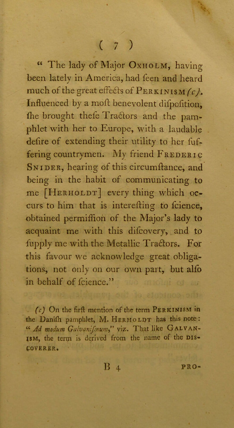 “ The lady of Major Oxholm, having been lately in America, had feen and heard much of the great effe£b of Perki nism (c). Influenced by a moft benevolent difpcfltion, fhe brought thefe Tra61ors and the pam- phlet with her to Europe, with a laudable deflre of extending their utility to her fuf- fering countrymen. My friend Frederic Snider, hearing of this circumfiance, and being; in the habit of communicating; to me [Herholdt] every thing which oc- curs to him that is interefting to fcience, obtained permiflion of the Major’s lady to acquaint me with this difcovery, and to fupply me with the Metallic Tra£iors. For this favour we acknowledge great obliga- tions, not only on our own part, but alio in behalf of fcience.” (c) On the firfl: mention of the term Perkinism in the Danifh pamphlet, M. Herholdt has this note: u Ad rnodum Gahanlfmumviz. That like GALVAN- ISM, the term is derived from the name of the dis- coverer. 1 B 4 PRO-
