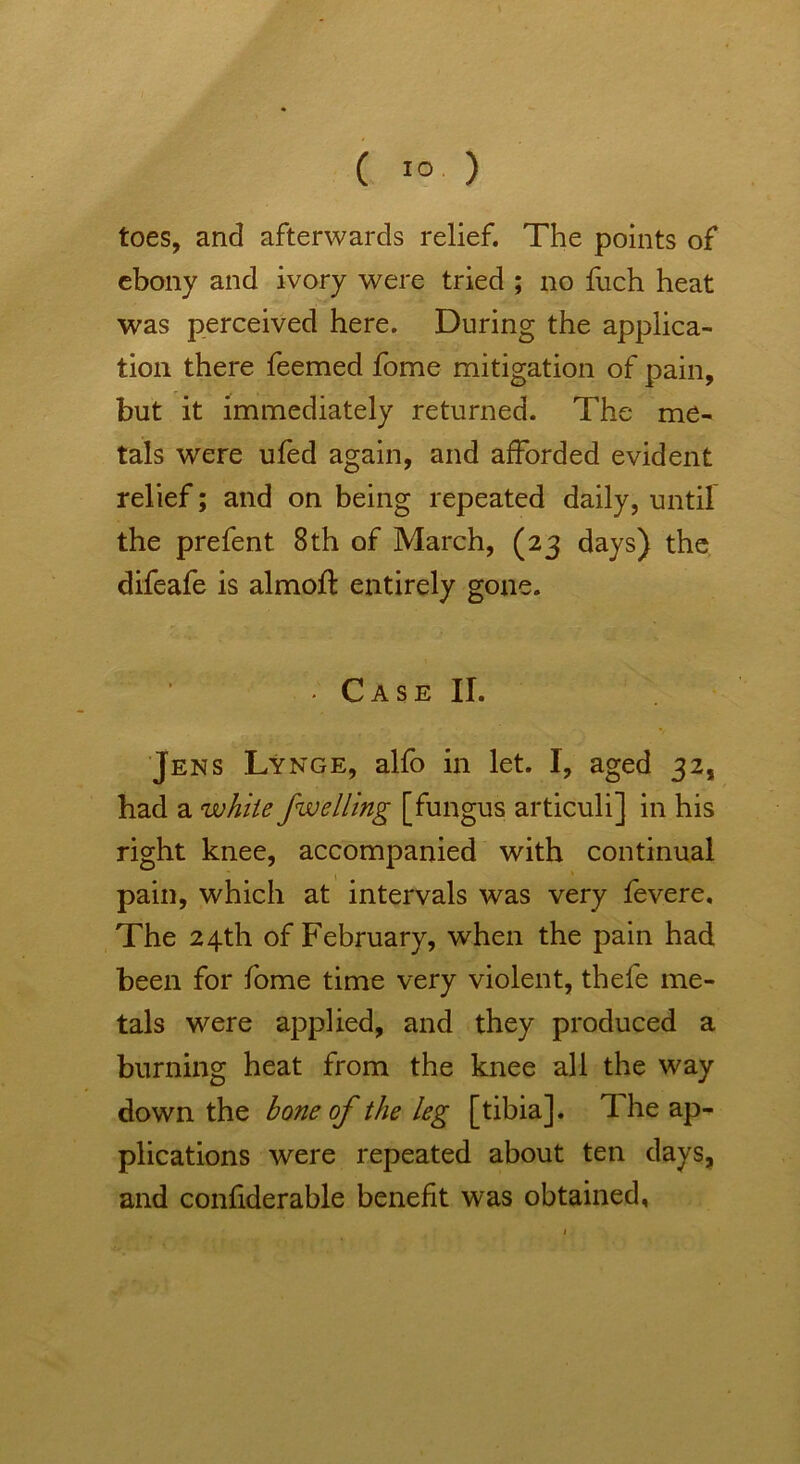 toes, and afterwards relief. The points of ebony and ivory were tried ; no fuch heat was perceived here. During the applica- tion there feemed fome mitigation of pain, but it immediately returned. The me- tals were ufed again, and afforded evident relief; and on being repeated daily, until the prefent 8th of March, (23 days) the difeafe is almofl: entirely gone. • Case II. Jens Lynge, alfo in let. I, aged 32, had a white Jwelling [fungus articuli] in his right knee, accompanied with continual pain, which at intervals was very fevere. The 24th of February, when the pain had been for fome time very violent, thefe me- tals were applied, and they produced a burning heat from the knee all the way down the bone of the leg [tibia]. The ap- plications were repeated about ten days, and confiderable benefit was obtained,