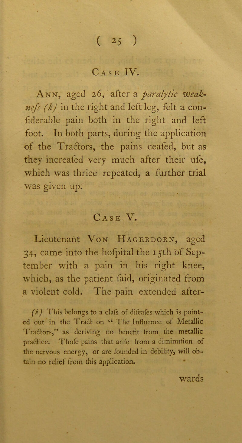 ( 25 ) Case IV. Ann, aged 26, after a paralytic weak- nefs (k) in the right and left leg, felt a con- liderable pain both in the right and left foot. In both parts, during the application of the Tradlors, the pains ceafed, but as they increafed very much after their ufe, which was thrice repeated, a further trial was given up. Case V. Lieutenant Von Hagerdorn, aged 34, came into the hofpital the 15th of Sep- tember with a pain in his right knee, which, as the patient faid, originated from a violent cold. The pain extended after- (k) This belongs to a clafs of difeafes which is point- ed out in the Trail on u I he Influence of Metallic Tractors,” as deriving no benefit from the metallic practice. Thofe pains that arife from a diminution of the nervous energy, or are founded in debility, will ob- tain no relief from this application. wards