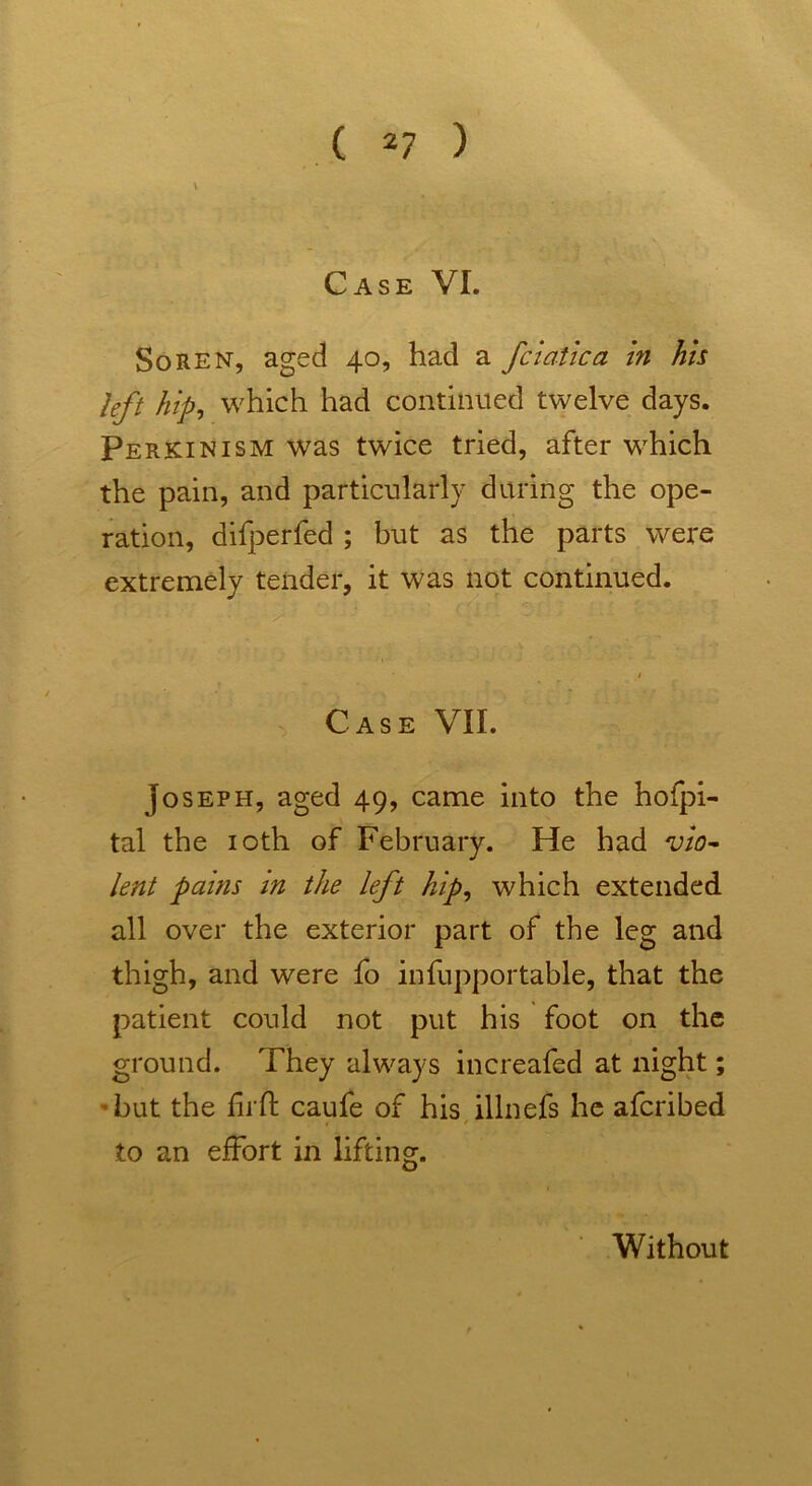 left hip, which had continued twelve days. Perkin ism was twice tried, after wdhch the pain, and particularly during the ope- ration, difperfed ; but as the parts were extremely tender, it was not continued. Case VII. Joseph, aged 49, came into the hofpi- tal the 10th of February. He had vio- lent pains in the left hip, which extended all over the exterior part of the leg and thigh, and were fo infupportable, that the patient could not put his foot on the ground. They always increafed at night; but the Ti ft caufe of his illnefs he afcribed to an effort in lifting. Without