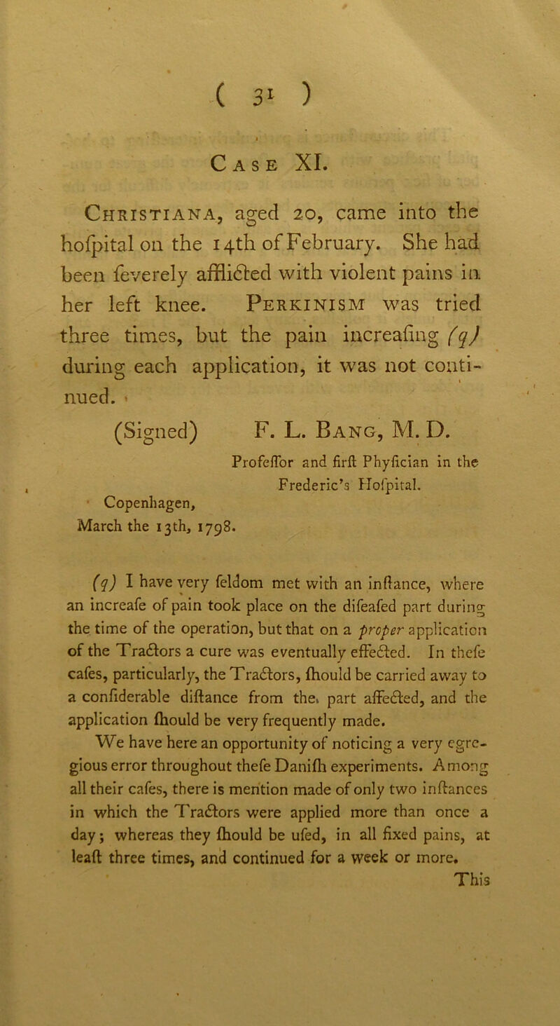 Case XI. Christiana, aged 20, came into the hofpital on the 14th of February. She had been feverely afflidted with violent pains in her left knee. Perkinism was tried three times, but the pain increasing (q) during each application, it was not conti- nued. (Signed) F. L. Bang, M. D. ProfefTor and firft Phyfician in the Frederic’s Hofpital. Copenhagen, March the 13th, 1798. (q) I have very feldom met with an inftance, where an increafe of pain took place on the difeafed part during the time of the operation, but that on a proper application of the Tradtors a cure was eventually effedled. In thefe cafes, particularly, the Tradtors, fhould be carried away to a confiderable diftance from the. part affedted, and the application fhould be very frequently made. We have here an opportunity of noticing a very egre- gious error throughout thefe Danifh experiments. Among all their cafes, there is mention made of only two inftances in which the Tradlors were applied more than once a day; whereas they fhould be ufed, in all fixed pains, at lead three times, and continued for a week or more. This