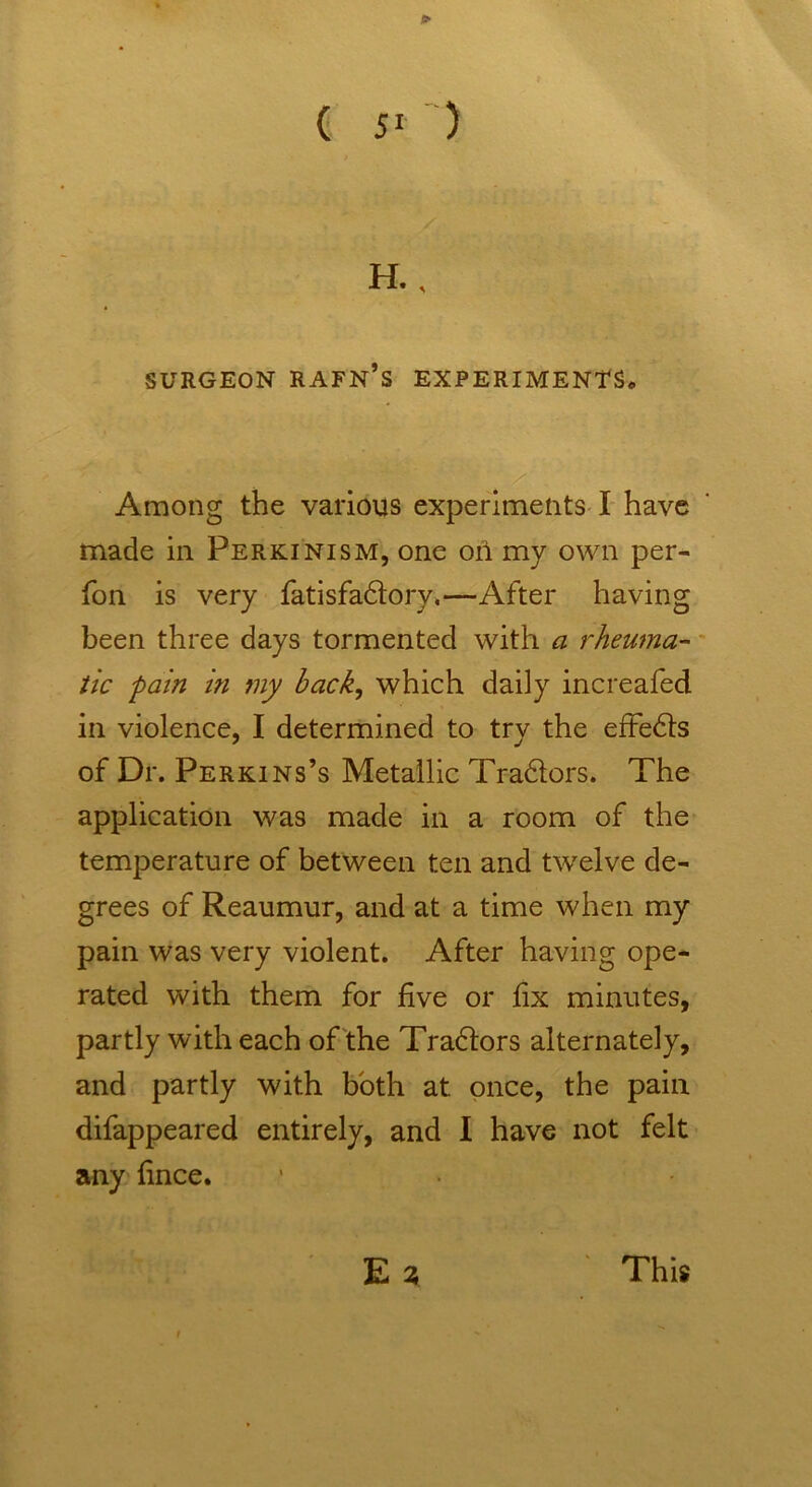 H., SURGEON RAFN’S EXPERIMENTS, Among the various experiments I have made in Perkinism, one oil my own per- fon is very fatisfadtory.—After having been three days tormented with a rheuma- tic pain in my bach, which daily increafed in violence, I determined to try the efFedts of Dr. Perkins’s Metallic Tra&ors. The application was made in a room of the temperature of between ten and twelve de- grees of Reaumur, and at a time when my pain was very violent. After having ope- rated with them for five or fix minutes, partly with each of the Tradtors alternately, and partly with both at once, the pain difappeared entirely, and I have not felt any fince. E % This i