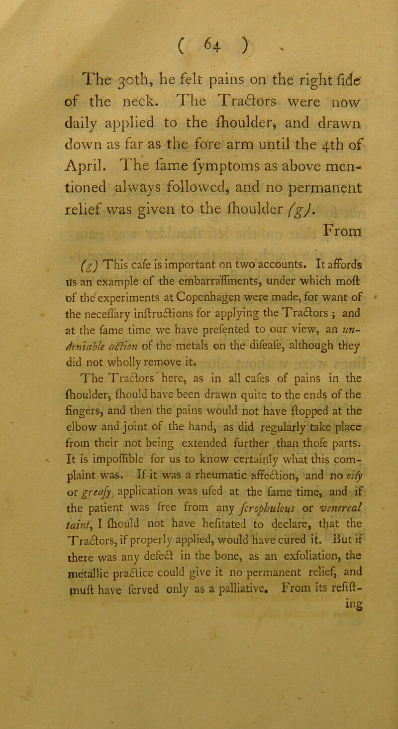 The 30th, he felt pains on the right fide of the neck. The Tradlors were now daily applied to the fhoulder, and drawn down as far as the fore arm until the 4th of April. The fame fymptoms as above men- tioned always followed, and no permanent relief was given to the fhoulder fgj. From (g) This cafe Is Important on two accounts. It affords ils an example of the embarra’flments, under which molt of the experiments at Copenhagen were made, for want of the neceffary inftruitions for applying the Traitors ; and at the fame time we have prefented to our view, an un- deniable afiion of the metals on the difeafe, although they did not wholly remove it. The Traitors ’ here, as in all cafes of pairts in the fhoulder, fhould have been drawn quite to the ends of the fingers, and then the pains would not have flopped at the elbow and joint of the hand, as did regularly take place from their not being extended further than thofe parts, v It is impoflible for us to know certainly what this com- plaint was. If it was a rheumatic affeition, and no oily or greafy application was ufed at the fame time, and if the patient was free from any fcrophulous or venereal taint, I fhould not have hefitated to declare, that the Traitors, if properly applied, would have cured it. But if there was any defeit in the bone, as an exfoliation, the metallic praitice could give it no permanent relief, and jnuft have ferved only as a palliative. From its refitt- ing