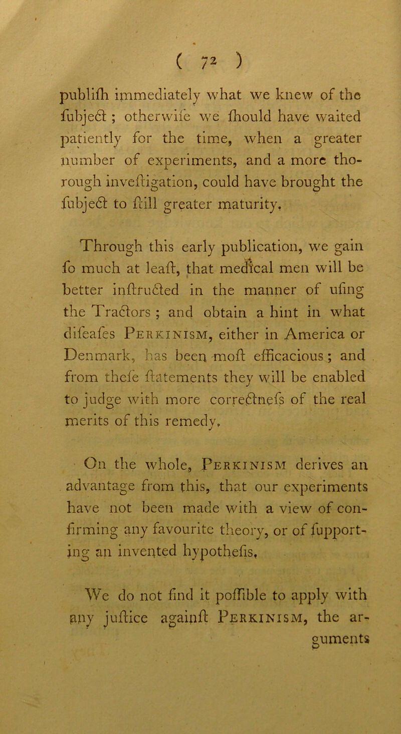 publifh immediately what we knew of the fubjedl ; otherwile we fhould have waited patiently for the time, when a greater number of experiments, and a more tho- rough investigation, could have brought the fubjedfc to fall greater maturity, Through this early publication, we gain fo much at leaf!, that medical men will be better inftfudled in the manner of ufng the Tradtors ; and obtain a hint in what dheales Perkinism, either in America or Denmark, has been molt efficacious; and from thefe flatements they will be enabled to judge with more corredlnefs of the real merits of this remedv, J On the whole, Perkinism derives an advantage from this, that our experiments have not been made with a view of con- firming any favourite theory, or of fupport- ing an invented hypothecs, We do not find it poffible to apply with my juflice againf: Perkinism, the ar- guments p