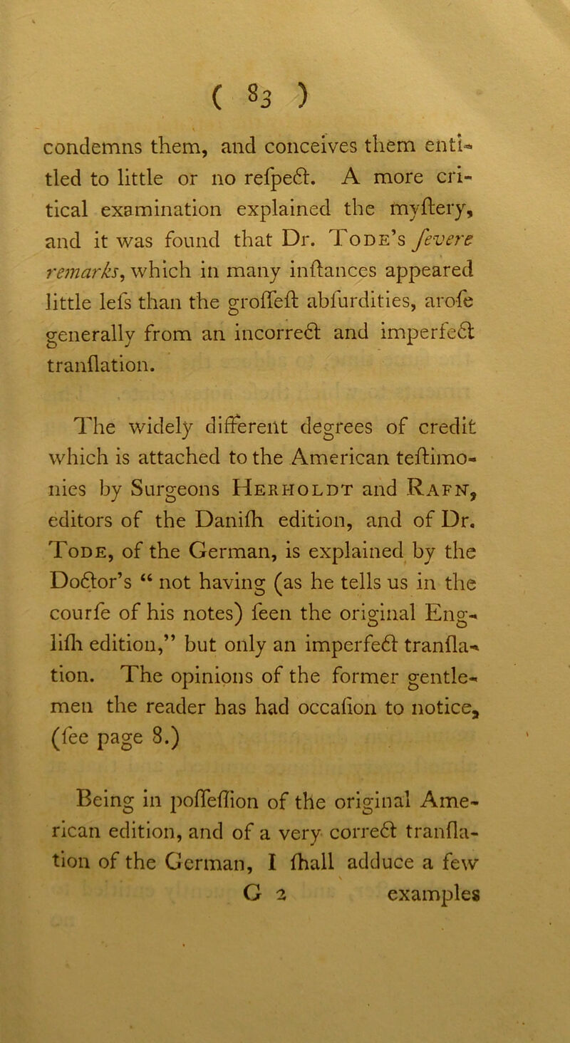 condemns them, and conceives them enti- tled to little or no refpeft. A more cri- tical examination explained the my fiery, and it was found that Dr. Tode’s fever e remarks, which in many inflances appeared little lefs than the groflefl ablurdities, arofe generally from an incorreft and imperfe6t tranflation. The widely different degrees of credit which is attached to the American teftimo- nies by Surgeons Herholdt and Rafn, editors of the Danifh edition, and of Dr. Tode, of the German, is explained by the Doftor’s “ not having (as he tells us in the courfe of his notes) feen the original Eng- lifh edition,” but only an imperfeft tranfla- tion. The opinions of the former gentle- men the reader has had occafion to notice9 (fee page 8.) Being in pofTeflion of the original Ame- rican edition, and of a very corre£t tranfla- tion of the German, I fhall adduce a few s G 2 examples