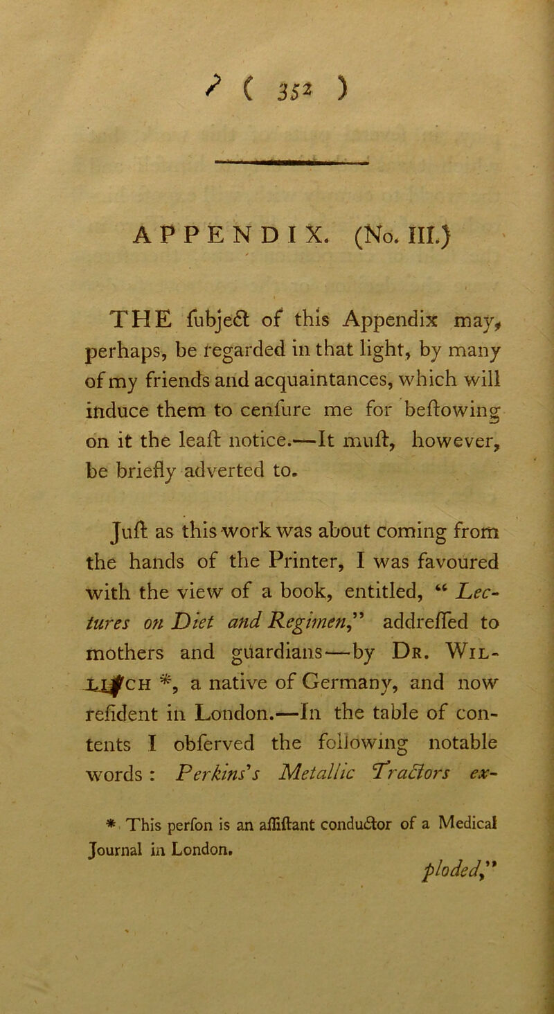 APPENDIX. (No. III.) THE fubje£t of this Appendix may, perhaps, be regarded in that light, by many of my friends and acquaintances, which will induce them to cenfure me for bellowing on it the leaf! notice.—It muff, however, be briefly adverted to. Juft as this work was about coming from the hands of the Printer, I was favoured with the view of a book, entitled, 46 Lec- tures on Diet and Regimen,” addrefied to mothers and guardians—by Dr. Wil- U^ch *, a native of Germany, and now refident in London.—In the table of con- tents I obferved the following notable words : Perkins''s Metallic Lradlors ex- * This perfon is an afliftant conductor of a Medical Journal in London. plodedy*