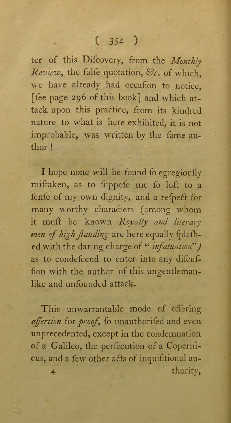 ter of this Difcovery, from the Monthly Reviezv, the falfe quotation, &c. of which, we have already had occafion to notice, [fee page 296 of this book] and which at- tack upon this pradice, from its kindred nature to what is here exhibited, it is not improbable, was written by the fame au- thor ! I hope none will be found fo egregioufly miftaken, as to fuppofe me fo loft to a fenfe of my own dignity, and a refped for many worthy characters (among whom it muft be known Royalty and literary me?i of high fanding are here equally l];]alli- ed with the daring charge of “ infatuation') as to condefcend to enter into any difcuf- fon with the author of this ungentleman- like and unfounded attack. This unwarrantable mode of offering afertion for proof fo unauthorifed and even unprecedented, except in the condemnation of a Galileo, the perfecution of a Coperni- cus, and a few other ads of inquifitional au- 4 thority,