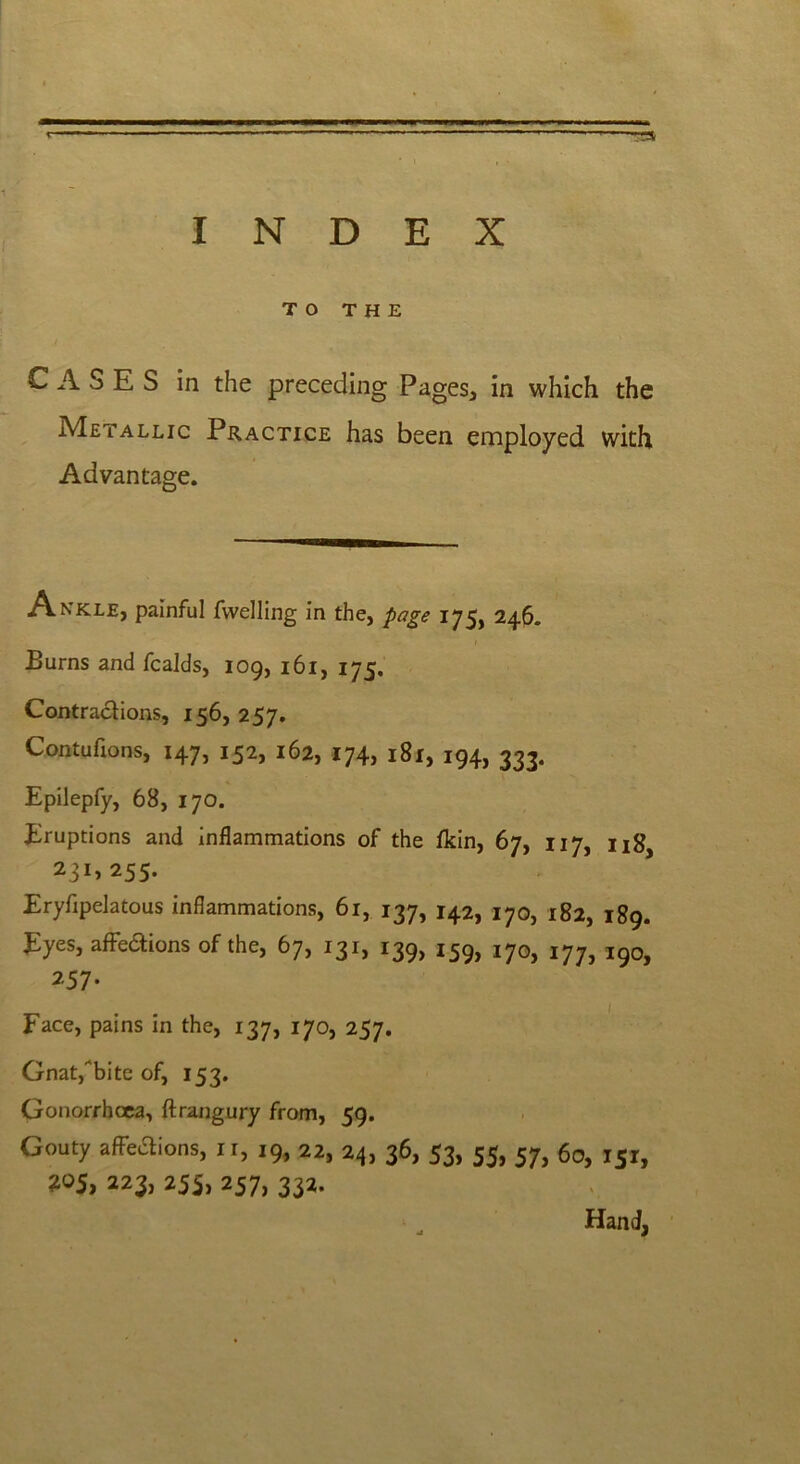 INDEX r T3 TO THE CASES in the preceding Pages, in which the Metallic Practice has been employed with Advantage. A nkle, painful fwelling in the, page 175, 246. Burns and fcalds, 109, 161, 175. Contractions, 156, 257. Contuflons, 147, 152, 162, 174, 181, 194, 333. Epilepfy, 68, 170. Eruptions and inflammations of the fkin, 67, 117, u8 2i!>255. Eryfipelatous inflammations, 61, 137, 142, 170, 182, 189. Eyes, affedions of the, 67, 131, 139, 159, l7o, 177, i9o, 257. Face, pains in the, 137, 170, 257. Gnat,bite of, 153. Gonorrhoea, ftrangury from, 59. Gouty affections, ir, 19, 22, 24, 36, 53, 55, 57, 60, 151, 305, 223, 255, 257, 332- Hand,