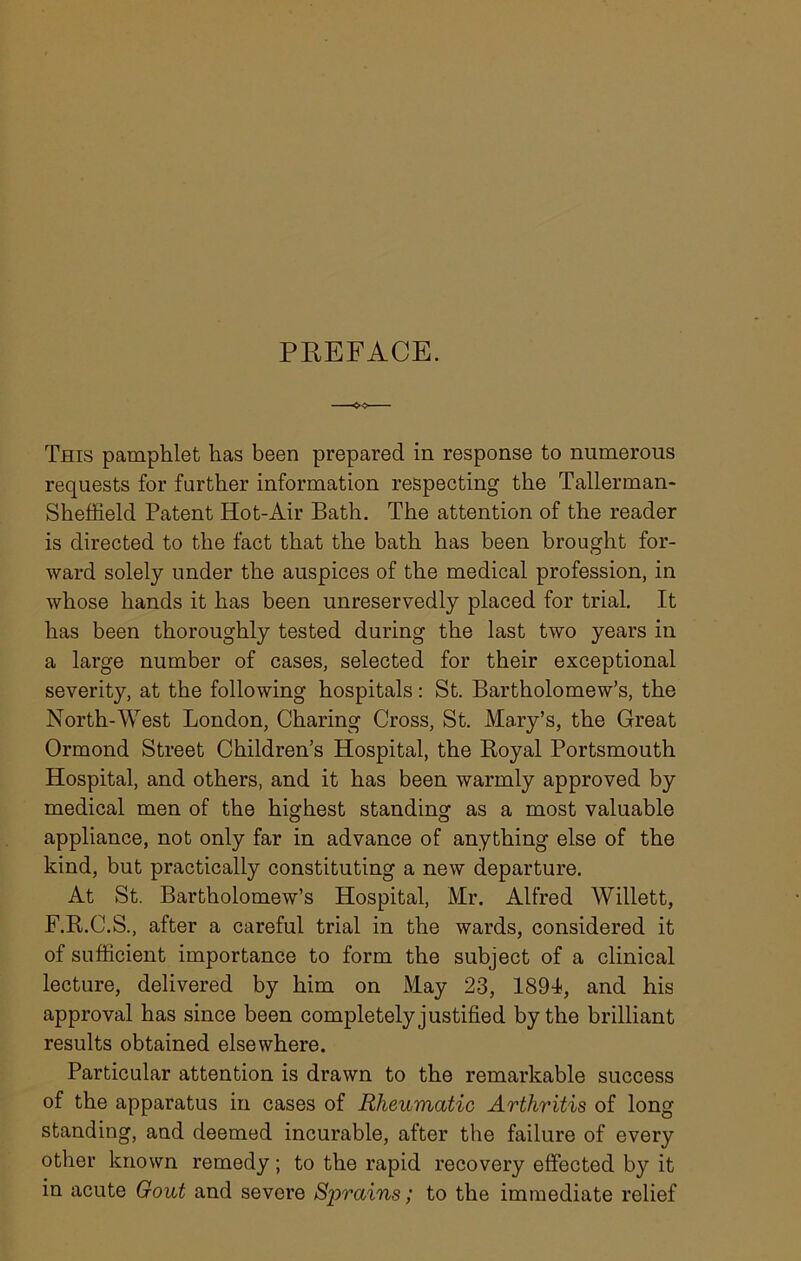 PREFACE. This pamphlet has been prepared in response to numerous requests for farther information respecting the Tallerman- Sheffield Patent Hot-Air Bath. The attention of the reader is directed to the fact that the bath has been brought for- ward solely under the auspices of the medical profession, in whose hands it has been unreservedly placed for trial. It has been thoroughly tested during the last two years in a large number of cases, selected for their exceptional severity, at the following hospitals: St. Bartholomew’s, the North-West London, Charing Cross, St. Mary’s, the Great Ormond Street Children’s Hospital, the Royal Portsmouth Hospital, and others, and it has been warmly approved by medical men of the highest standing as a most valuable appliance, not only far in advance of anything else of the kind, but practically constituting a new departure. At St. Bartholomew’s Hospital, Mr. Alfred Willett, F.R.C.S., after a careful trial in the wards, considered it of sufficient importance to form the subject of a clinical lecture, delivered by him on May 23, 1891, and his approval has since been completely justified by the brilliant results obtained elsewhere. Particular attention is drawn to the remarkable success of the apparatus in cases of Rheumatic Arthritis of long standing, and deemed incurable, after the failure of every other known remedy; to the rapid recovery effected by it in acute Gout and severe Sprains; to the immediate relief