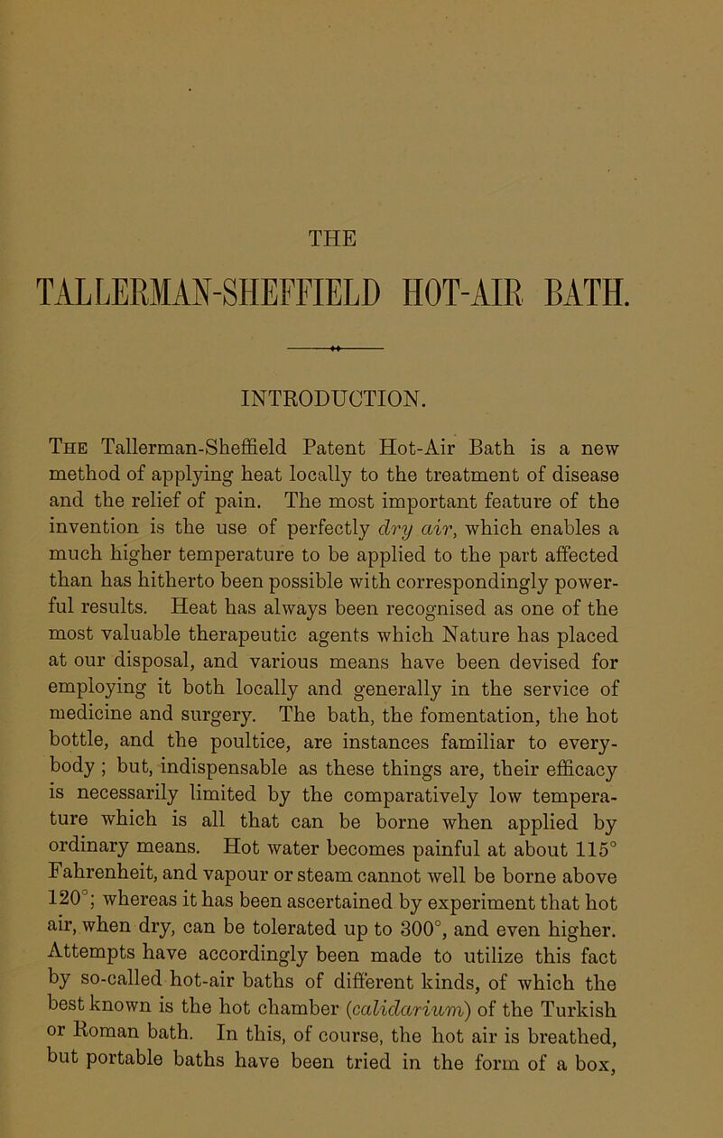 THE TAL LERMAN-SHEFFIELD HOT-AIR BATH. INTRODUCTION. The Tallerman-Sheffield Patent Hot-Air Bath is a new method of applying heat locally to the treatment of disease and the relief of pain. The most important feature of the invention is the use of perfectly dry air, which enables a much higher temperature to be applied to the part affected than has hitherto been possible with correspondingly power- ful results. Heat has always been recognised as one of the most valuable therapeutic agents which Nature has placed at our disposal, and various means have been devised for employing it both locally and generally in the service of medicine and surgery. The bath, the fomentation, the hot bottle, and the poultice, are instances familiar to every- body ; but, indispensable as these things are, their efficacy is necessarily limited by the comparatively low tempera- ture which is all that can be borne when applied by ordinary means. Hot water becomes painful at about 115° Fahrenheit, and vapour or steam cannot well be borne above 120°; whereas it has been ascertained by experiment that hot air, when dry, can be tolerated up to 300°, and even higher. Attempts have accordingly been made to utilize this fact by so-called hot-air baths of different kinds, of which the best known is the hot chamber (calidariuvi) of the Turkish or Roman bath. In this, of course, the hot air is breathed, but portable baths have been tried in the form of a box,