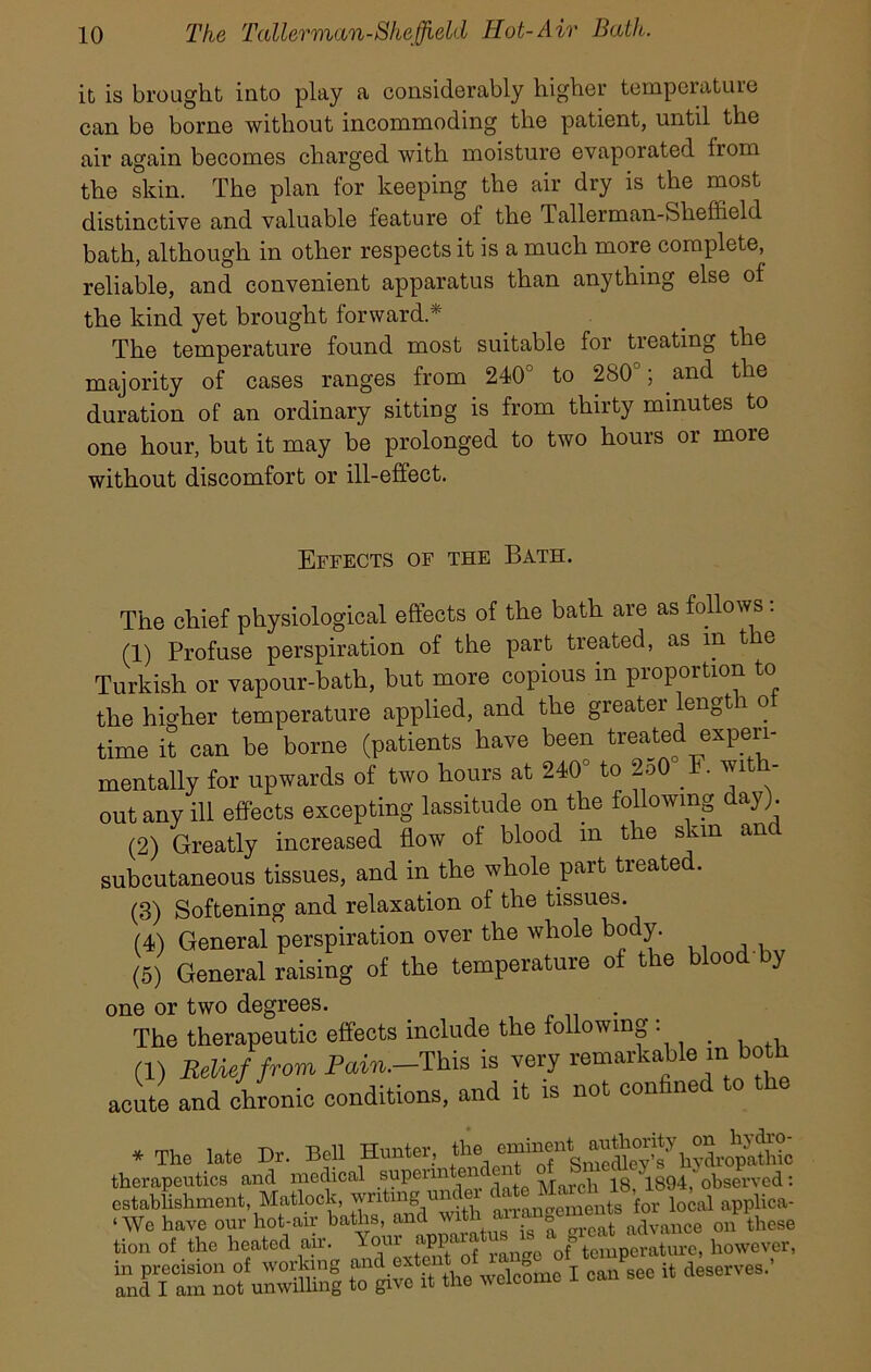 it is brought into play a considerably higher temperature can be borne without incommoding the patient, until the air again becomes charged with moisture evaporated fiom the skin. The plan for keeping the air dry is the most distinctive and valuable feature of the Tallerman-Sheffield bath, although in other respects it is a much more complete, reliable, and convenient apparatus than anything else of the kind yet brought forward * The temperature found most suitable for treating the majority of cases ranges from 240c to 280°; and the duration of an ordinary sitting is from thirty minutes to one hour, but it may be prolonged to two hours or more without discomfort or ill-effect. Effects of the Bath. The chief physiological effects of the bath are as follows : (1) Profuse perspiration of the part treated, as m t e Turkish or vapour-bath, but more copious m proportion to the higher temperature applied, and the greater lengt i o time it can be borne (patients have been treated experi- mentally for upwards of two hours at 240 to 2o0 . • ^ ' out any ill effects excepting lassitude on the following day). (2) Greatly increased flow of blood m the skin anc subcutaneous tissues, and in the whole part treated. (3) Softening and relaxation of the tissues. (4) General perspiration over the whole body. (5) General raising of the temperature of the blood y one or two degrees. The therapeutic effects include the following : _ (1) Relief from Pain.-This is very remarkable in both acute and chronic conditions, and it is not con me * The late Dr. Bell Hunter, th, therapeutics and medical superm en _ 1894, observed: establishment, Matlock, wntmg unc a‘rrangements for local applica- nt ttho° heated °air.  Your how^r!