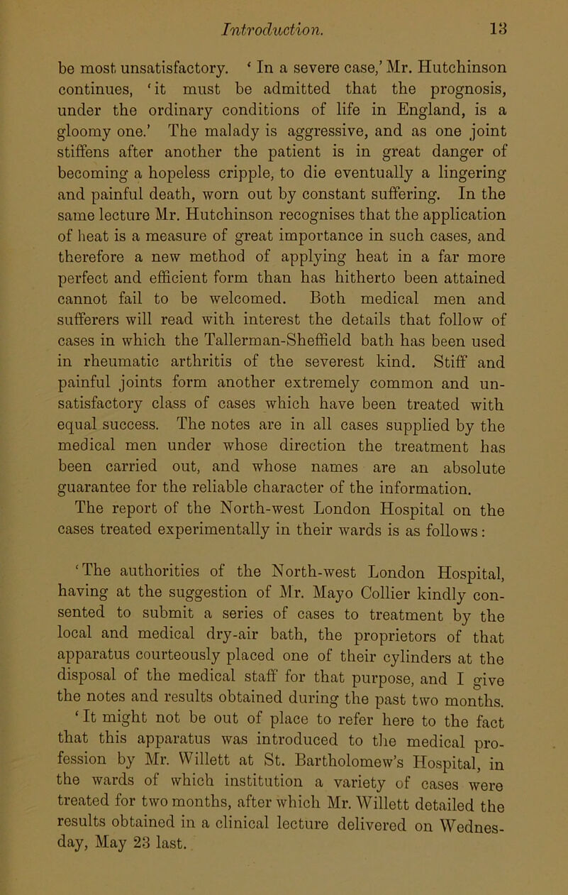 be most unsatisfactory. ‘ In a severe case,’ Mr. Hutchinson continues, ‘ it must be admitted that the prognosis, under the ordinary conditions of life in England, is a gloomy one.’ The malady is aggressive, and as one joint stiffens after another the patient is in great danger of becoming a hopeless cripple, to die eventually a lingering and painful death, worn out by constant suffering. In the same lecture Mr. Hutchinson recognises that the application of heat is a measure of great importance in such cases, and therefore a new method of applying heat in a far more perfect and efficient form than has hitherto been attained cannot fail to be welcomed. Both medical men and sufferers will read with interest the details that follow of cases in which the Tallerman-Sheffield bath has been used in rheumatic arthritis of the severest kind. Stiff and painful joints form another extremely common and un- satisfactory class of cases which have been treated with equal success. The notes are in all cases supplied by the medical men under whose direction the treatment has been carried out, and whose names are an absolute guarantee for the reliable character of the information. The report of the North-west London Hospital on the cases treated experimentally in their wards is as follows: ‘The authorities of the North-west London Hospital, having at the suggestion of Mr. Mayo Collier kindly con- sented to submit a series of cases to treatment by the local and medical dry-air bath, the proprietors of that apparatus courteously placed one of their cylinders at the disposal of the medical staff’ for that purpose, and I give the notes and results obtained during the past two months. ‘ It might not be out of place to refer here to the fact that this apparatus was introduced to the medical pro- fession by Mr. Willett at St. Bartholomew’s Hospital, in the wards of which institution a variety of cases were treated for two months, after which Mr. Willett detailed the results obtained in a clinical lecture delivered on Wednes- day, May 23 last.