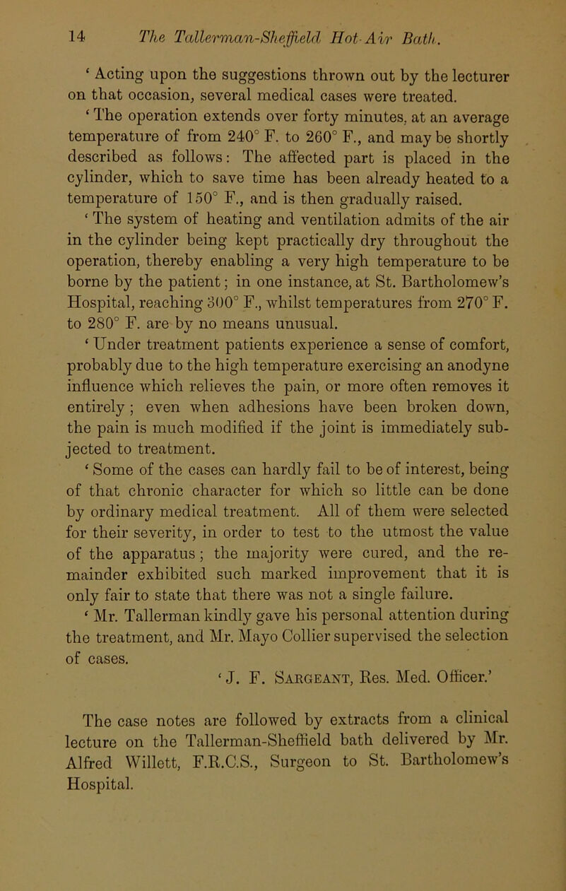 ‘ Acting upon the suggestions thrown out by the lecturer on that occasion, several medical cases were treated. ‘ The operation extends over forty minutes., at an average temperature of from 240° F. to 260° F., and may be shortly described as follows: The affected part is placed in the cylinder, which to save time has been already heated to a temperature of 150° F., and is then gradually raised. ‘ The system of heating and ventilation admits of the air in the cylinder being kept practically dry throughout the operation, thereby enabling a very high temperature to be borne by the patient; in one instance, at St. Bartholomew’s Hospital, reaching 300° F., whilst temperatures from 270° F. to 280° F. are by no means unusual. ‘ Under treatment patients experience a sense of comfort, probably due to the high temperature exercising an anodyne influence which relieves the pain, or more often removes it entirely ; even when adhesions have been broken down, the pain is much modified if the joint is immediately sub- jected to treatment. * Some of the cases can hardly fail to be of interest, being of that chronic character for which so little can be done by ordinary medical treatment. All of them were selected for their severity, in order to test to the utmost the value of the apparatus; the majority were cured, and the re- mainder exhibited such marked improvement that it is only fair to state that there was not a single failure. ‘ Mr. Tallerman kindly gave his personal attention during the treatment, and Mr. Mayo Collier supervised the selection of cases. ‘ J. F. Sargeant, Res. Med. Officer.’ The case notes are followed by extracts from a clinical lecture on the Tallerman-Sheffield bath delivered by Mr. Alfred Willett, F.R.C.S., Surgeon to St. Bartholomew’s Hospital.