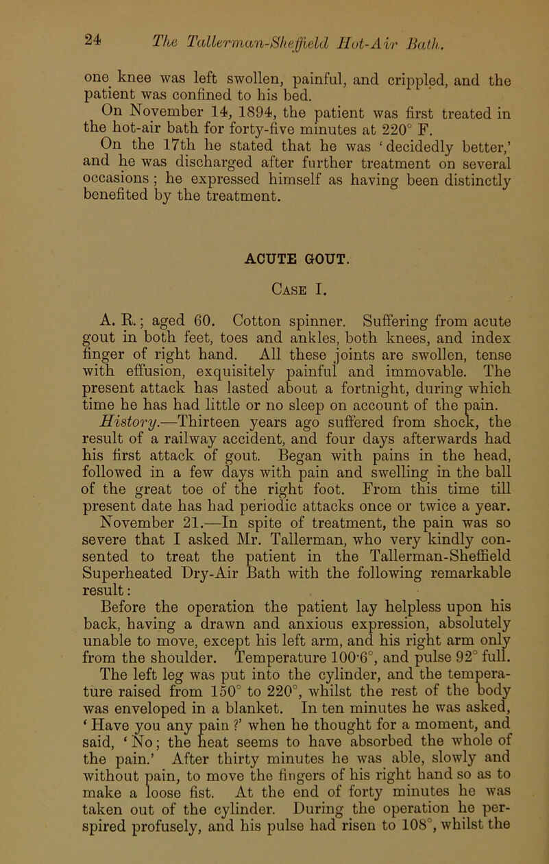 one knee was left swollen, painful, and crippled, and the patient was confined to his bed. On November 14, 1894, the patient was first treated in the hot-air bath for forty-five minutes at 220° F. On the 17th he stated that he was ‘decidedly better,’ and he was discharged after further treatment on several occasions; he expressed himself as having been distinctly benefited by the treatment. ACUTE GOUT. Case I. A. R; aged 60. Cotton spinner. Suffering from acute gout in both feet, toes and ankles, both knees, and index finger of right hand. All these joints are swollen, tense with effusion, exquisitely painful and immovable. The present attack has lasted about a fortnight, during which time he has had little or no sleep on account of the pain. History.—Thirteen years ago suffered from shock, the result of a railway accident, and four days afterwards had his first attack of gout. Began with pains in the head, followed in a few days with pain and swelling in the ball of the great toe of the right foot. From this time till present date has had periodic attacks once or twice a year. November 21.—In spite of treatment, the pain was so severe that I asked Mr. Tallerman, who very kindly con- sented to treat the patient in the Tallerman-Sheffield Superheated Dry-Air Bath with the following remarkable result: Before the operation the patient lay helpless upon his back, having a drawn and anxious expression, absolutely unable to move, except his left arm, and his right arm only from the shoulder. Temperature lOO'G0, and pulse 92° full. The left leg was put into the cylinder, and the tempera- ture raised from 150° to 220°, whilst the rest of the body was enveloped in a blanket. In ten minutes he was asked, ‘ Have you any pain ?’ when he thought for a moment, and said, ‘No; the heat seems to have absorbed the whole of the pain.’ After thirty minutes he was able, slowly and without pain, to move the fingers of his right hand so as to make a loose fist. At the end of forty minutes he was taken out of the cylinder. During the operation he per- spired profusely, and his pulse had risen to 108°, whilst the