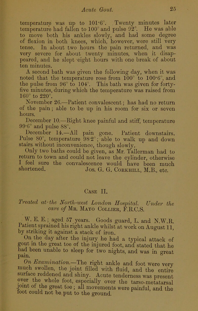 temperature was up to 10D6°. Twenty minutes later temperature had fallen to 100° and pulse 92°. He was able to move both his ankles slowly, and had some degree of flexion in both knees, which, however, were still very tense. In about two hours the pain returned, and was very severe for about twenty minutes, when it disap- peared, and he slept eight hours with one break of about ten minutes. A second bath was given the following day, when it was noted that the temperature rose from 100° to 100'6°, and the pulse from 96° to 104°. This bath was given for forty- five minutes, during which the temperature was raised from 160° to 220°. November 26.—Patient convalescent; has had no return of the pain; able to be up in his room for six or seven hours. December 10.—Right knee painful and stiff, temperature 99-6° and pulse 88°. December 14.—All pain gone. Patient downstairs. Pulse 80°, temperature 98-2°; able to walk up and down stairs without inconvenience, though slowly. Only two baths could be given, as Mr. Tallerman had to return to town and could not leave the cylinder, otherwise I feel sure the convalescence would have been much shortened. Jos. G. G. Corkhill, M.B., etc. Case II. Treated at-the North-west London Hospital. Under the care of Mr. Mayo Collier, F.R.C.S. W. E. E.aged 57 years. Goods guard, L. and N.W.R. Patient sprained his right ankle whilst at work on August 11 by striking it against a stack of iron. On the day after the injury he had a typical attack of gout in the great toe of the injured foot, and stated that he had been unable to sleep for two nights, and was in creat pam. ” On Examination.—The right ankle and foot Avere very much swollen, the joint filled Avith fluid, and the entire surface reddened and shiny. Acute tenderness Avas present over the whole foot, especially over the tarso-metatarsal joint of the great toe ; all movements were painful, and the toot could not be put to the ground.