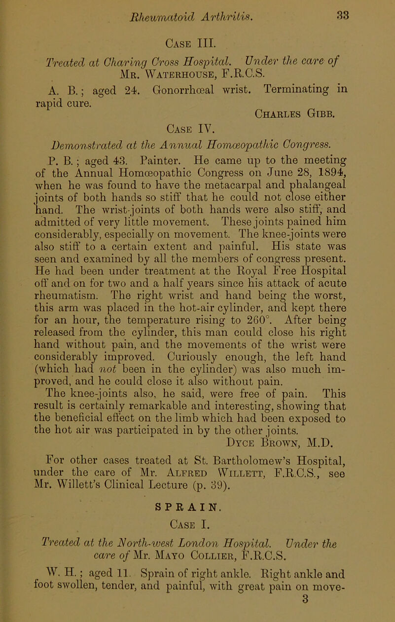 Case III. Treated at Charing Cross Hospital. Under the care of Mr. Waterhouse, F.R.C.S. A. B.; aged 24. rapid cure. Gonorrhoeal wrist. Terminating in Charles Gibb. Case IV. Demonstrated at the Annual Homoeopathic Congress. P. B.; aged 43. Painter. He came up to the meeting of the Annual Homoeopathic Congress on June 28, 1894, when he was found to have the metacarpal and phalangeal joints of both hands so stiff that he could not close either hand. The wrist-joints of both hands were also stiff, and admitted of very little movement. These joints pained him considerably, especially on movement. The knee-joints were also stiff to a certain extent and painful. His state was seen and examined by all the members of congress present. He had been under treatment at the Royal Free Hospital off and on for two and a half years since his attack of acute rheumatism. The right wrist and hand being the worst, this arm was placed in the hot-air cylinder, and kept there for an hour, the temperature rising to 260°. After being released from the cylinder, this man could close his right hand without pain, and the movements of the wrist were considerably improved. Curiously enough, the left hand (which had not been in the cylinder) was also much im- proved, and he could close it also without pain. The knee-joints also, he said, were free of pain. This result is certainly remarkable and interesting, showing that the beneficial effect on the limb which had been exposed to the hot air was participated in by the other j oints. I)yce Brown, M.D. For other cases treated at St. Bartholomew’s Hospital, under the care of Mr. Alfred Willett, F.R.C.S., see Mr. Willett’s Clinical Lecture (p. 39). SPRAIN. Case I. Treated at the North-west London Hospital. Under the care o/Mr. Mayo Collier, F.R.C.S. W. H.; aged 11. Sprain of right ankle. Right ankle and foot swollen, tender, and painful, with great pain on move- 3