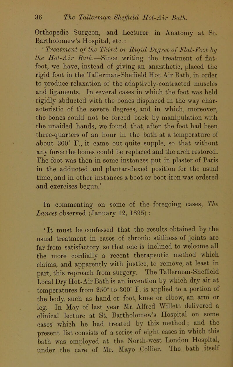 Orthopedic Surgeon, and Lecturer in Anatomy at St. Bartholomew’s Hospital, etc.: ‘ Treatment of the Third or Rigid Degree of Flat-Foot by the Hot-Air Bath.—Since writing the treatment of flat- foot, we have, instead of giving an anaesthetic, placed the rigid foot in the Tallerman-Sheffield Hot-Air Bath, in order to produce relaxation of the adaptively-contracted muscles and ligaments. In several cases in which the foot was held rigidly abducted with the bones displaced in the way char- acteristic of the severe degrees, and in which, moreover, the bones could not be forced back by manipulation with the unaided hands, we found that, after the foot had been three-quarters of an hour in the bath at a temperature of about 300° F., it came out quite supple, so that without any force the bones could be replaced and the arch restored. The foot was then in some instances put in plaster of Paris in the adducted and plan tar-flexed position for the usual time, and in other instances a boot or boot-iron Avas ordered and exercises begun.’ In commenting on some of the foregoing cases, The Lancet observed (January 12, 1895) : ‘ It must be confessed that the results obtained by the usual treatment in cases of chronic stiffness of joints are far from satisfactory, so that one is inclined to Avelcome all the more cordially a recent therapeutic method which claims, and apparently with justice, to remove, at least in part, this reproach from surgery. The Tallerman-Sheffield Local Dry Hot-Air Bath is an invention by which dry air at temperatures from 250° to 300° F. is applied to a portion of the body, such as hand or foot, knee or elbow, an arm or leg. In May of last year Mr. Alfred Willett delivered a clinical lecture at St. Bartholomew’s Hospital on some cases which he had treated by this method; and the present list consists of a series of eight cases in which this bath was employed at the North-west London Hospital, under the care of Mr. Mayo Collier. I he bath itself