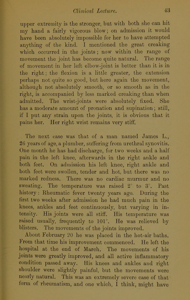 upper extremity is the stronger, but with both she can hit my hand a fairly vigorous blow; on admission it would have been absolutely impossible for her to have attempted anything of the kind. I mentioned the great creaking which occurred in the joints ; now within the range of movement the joint has become quite natural. The range of movement in her left elbow-joint is better than it is in the right; the flexion is a little greater, the extension perhaps not quite so good, but here again the movement, although not absolutely smooth, or so smooth as in the right, is accompanied by less marked creaking than when admitted. The wrist-joints were absolutely fixed. She has a moderate amount of pronation and supination; still, if I put any strain upon the joints, it is obvious that it pains her. Her right wrist remains very stiff. The next case was that of a man named James L., 26 years of age, a plumber, suffering from urethral synovitis. One month he has had discharge, for two weeks and a half pain in the left knee, afterwards in the right ankle and both feet. On admission his left knee, right ankle and both feet were swollen, tender and hot, but there was no marked redness. There was no cardiac murmur and no sweating. The temperature was raised 2° to 3°. Past history : Rheumatic fever twenty years ago. During the first two weeks after admission he had much pain in the knees, ankles and feet continuously, but varying in in- tensity. His joints were all stiff. His temperature was raised usually, frequently to 101°. He was relieved by blisters. The movements of the joints improved. About February 20 he was placed in the hot-air baths. From that time his improvement commenced. He left the hospital at the end of March. The movements of his joints were greatly improved, and all active inflammatoiy condition passed away. His knees and ankles and right shoulder were slightly painful, but the movements were nearly natural. This was an extremely severe case of that form of rheumatism, and one which, I think, might have