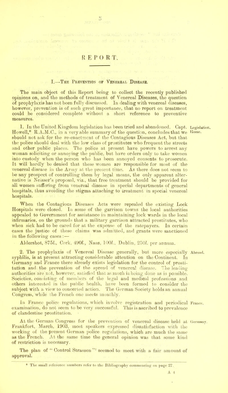 II E P 0 R T. I.—The Prevention of Venereal Disease. The main object of this Report being to collect the recently published opinions on, and the methods of treatment of Venereal Diseases, the question of prophylaxis has not been fully discussed. In dealing with venereal diseases, however, prevention is of such great importance, that no report on treatment could be considered complete without a short reference to preventive measures. 1. In the United Kingdom legislation has been tried and abandoned. Capt. Legislation. Howell,* R.A.M.C., in a very able summary of the question, concludes that we Kome. should not ask for the re-enactment of the Contagious Diseases Act, but that the police should deal with the low class of prostitutes who frequent the streets and other public places. The police at present have powers to arrest any woman soliciting or annoying the public, but have orders only to take women into custody when the person who has been annoyed consents to prosecute. It will hardly be denied that these women are responsible for most of the venereal disease in the Army at the present time. As there does not seem to l)e any prospect of controlling them by legal means, the only apparent alter- native is Neisser’s proposal, viz., that free treatment should be provided for all women suffering from venereal disease in special departments of general hospitals, thus avoiding the stigma attaching to treatment in special venereal hospitals. I When the Contagious Diseases Acts were repealed the existing Lock Hospitals were closed. In some of the garrison towns the local authorities appealed to Government for assistance in maintaining lock wards in the local infirmaries, on the grounds that a military garrison attracted prostitutes, who when sick had to be cared for at the expense of the ratepayers. In certain cases the justice of these claims was admitted, and grants were sanctioned ill the following cases - Aldershot, 875L, Cork, 490L, Naas, 100/., Dublin, 250/. per annum. 2. The prophylaxis of Venereal Disease generally, but more especially Abroad, syphilis, is at present attracting considerable attention on the Continent. In Germany and Prance there already exists legislation for the control of prosti- tution and the prevention of the spread of venereal disease. The leading authorities are not, however, satisfied that as much is being done as is possible. Societies, consisting of members of the legal and medical professions and others interested in the public liealth, have been formed to consider the subject with a view to concerted action. The German Society holds an annual Congress, while the French one meets monthly. In France police regulations, which involve registration and periodical Fraucc. examination, do not seem to be very successful. This is ascribed to prevalence of clandestine prostitution. ' At the German Congress for the prevention of venereal disease held at (tennany. Frankfort, March, 1903, most speakers expressed dissatisfaction with the working of the present German police regulations, which are much the same as the French. At the same time tlie general opinion was that some kind of restriction is necessary. The plan of “ Control Strassen seemed to meet with a fair amount of approval. * Tlie small reference numbers refer to the Bibliography commencing on page 27. A 1