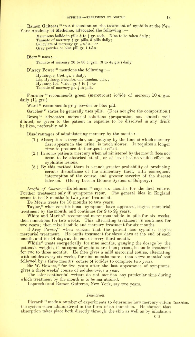 Kamon Guiteras,^** in a discussion on the treatment of syphilis at the IS’ew York Academy of Medicine, advocated the following :— Mercurous iodide in pills to ^ gr. each. Nine to be taken daily; Tannate of mercury ^ gr. pills, 5 pills daily; Salicylate of mercury gr. i t.d.s.; or Grey powder or blue pill gr. 1 t.d.s. Dietz uses :— Tannate of mercury 20 to 30 c. grm. (3 to 4-| grs.) daily. D’Arcy Power mentions the following : — Hydrarg. c. Cret. gr. 3 daily; Liq. Hydrarg. Perchlor. one drachm, t.d.s.; Hydrarg. lod. Virid., gr. i to J ; or Tannate of mercury gr. | in pills. Fournier recommends green (mercurous) iodide of mercury 10 c. gm. daily (1^ grs.). Ward recommends grey powder or blue pill. Gaucher^* states he generally uses pills. (Does not give the composition.) Brocq advocates mercurial solutions (preparation not stated) well diluted, or given to the patient in capsules to be dissolved in any drink he likes, preferably milk. Disadvantages of administering mercury by the mouth :— (1.) Absorption is irregular, and judging by the time at which mercury first appears in the urine, is much slower. It requires a longer time to produce its therapeutic efiect. (2.) In som(' patients mercury when administered by the mouth does not seem to be absorbed at all, or at least has no visible efiect on syphilitic lesions. (3.) By this method there is a much greater probability of producing serious disturbance of the alimentary tract, with consequent interruption of the course, and greater severity of the disease later on. (Henry Lee, in Holmes System of Surgery.) Length of Course.—Hutchinson says six months for the first course. Further treatment only if symptoms recur. The general idea in England seems to be 18 months to two years’ treatment. De Meric treats for 18 months to two years. Taylor,®® when constitutional symptoms have appeared, begins mercurial treatment by the mouth, and continues for 2 to 2^ years. White and Martin®® recommend mercurous iodide in pills for six weeks, then inunctions for two weeks. This alternating treatment is continued for two years; then mixed iodide and mercury treatment for six months. D’Arcy Power/’® when certain that the patient has syphilis, begins mercurial treatment. He omits treatment for three days at the end of each month, and for 14 days at the end of every third month. Whitla'^® treats energetically for nine months, gauging the dosage by the patient’s weight ; if no signs of syphilis are then present, he omits treatment for two to three months. He then gives a mild mercurial couise, alternating with iodides every six weeks, for nine months more ; then a two months’ rest followed by a three months’ course of iodides to complete two years. Sir W. Gowers,^® for five years after the last appearance of symptoms, gives a three weeks’ course of iodides twice a year. The later continental writers do not mention any particular time during which treatment by the mouth is to be maintained. Lapowski and Bamon Guiteras, New York, say two years. Inunction. Piccardi made a number of experiments to determine how mercury enters the system when administered in the form of an inunction. He showed that absorption takes place both directly through the skin as well as by inhalation Inunction,