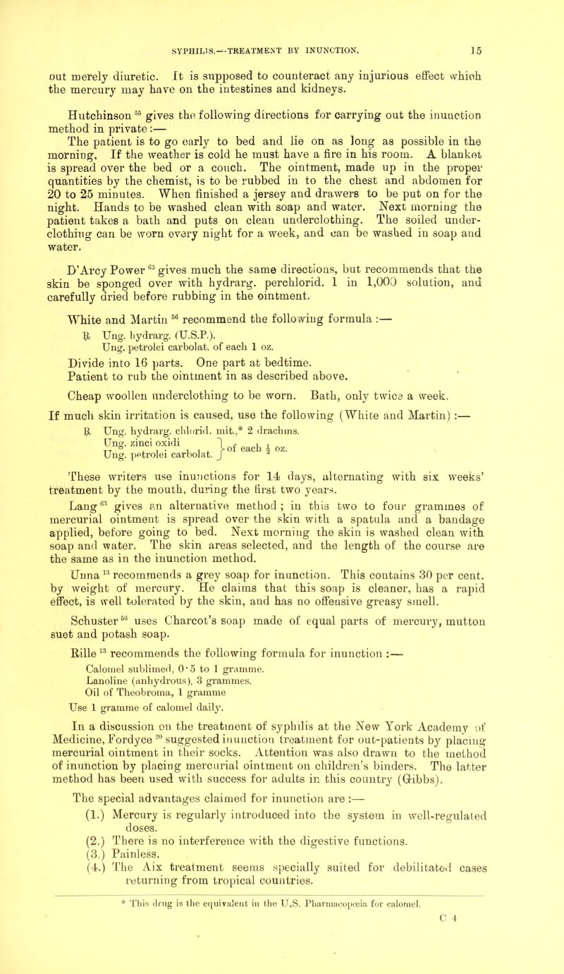 out merely diuretic. It is supposed to counteract any injurious effect which the mercury may have on the intestines and kidneys. Hutchinson gives the following directions for carrying out the inunction method in private ^— The patient is to go early to bed and lie on as long as possible in the morning. If the weather is cold he must have a fire in his room. A blanket is spread over the bed or a couch. The ointment, made up in the proper quantities by the chemist, is to be rubbed in to the chest and abdomen for 20 to 25 minutes. When finished a jersey and drawers to be put on for the night. Hands to be washed clean with soap and water. Next morning the patient takes a bath and puts on clean underclothing. The soiled under- clothing can be worn every night for a week, and can be washed in soap and water. D’Arcy Power gives much the same directions, but recommends that the skin be sponged over with hydrarg. perchlorid. 1 in 1,000 solution, and carefully dried before rubbing in the ointment. White and Martin recommend the following formula :— 9: Ung. hydrarg. fU.S.P.). Ung. petrolei carbolat. of each 1 oz. Divide into 16 parts. One part at bedtime. Patient to rub the ointment in as described above. Cheap woollen underclothing to be worn. Bath, only twice a week. If much skin irritation is caused, use the following (White and Martin) 9: Ung. hydrarg. chl(»rid. mifc.,* 2 drachms. Uno'. zinci oxidi O Ung. pfttrolei carbolat. of each 4 oz. These writers use inunctions for 14 days, alternating with six weeks’ treatment by the mouth, during the first two years. Lang gives an alternative method; in this two to four grammes of mercurial ointment is spread over the skin with a spatula and a bandage applied, before going to bed. Next morning the skin is washed clean with soap and water. The skin areas selected, and the length of the course are the same as in the inunction method. Unna recommends a grey soap for inunction. This contains 30 per cent, by weight of mercury. He claims that this soap is cleaner, has a rapid effect, is well tolerated by the skin, and has no offensive greasy smell. Schuster uses Charcot’s soap made of equal parts of mercury, mutton suet and potash soap. Rille recommends the following formula for inunction ;■—■ Calomel sublimed, O'5 to 1 gramme. Lanoliiie (anhydrous), 3 grammes. Oil of Theobroma, 1 gramme Use 1 gramme of calomel daily. In a discussion on the treatment of syphilis at the New York Academy of Medicine, Fordycesuggested inunction treatment for out-patients bj'' placing mercurial ointment in their socks. Attention was also drawn to the method of inunction by placing mercurial ointment on children’s binders. The latter method has been used with success for adults in this country (Gribbs). The special advantages claimed for inunction are :— (1.) Mercury is regularly introduced into the system in well-regulated doses. (2.) There is no interference with the digestive functions. (3.) Painless. (4.) The Aix treatment seems specially suited for debilitated cases returning from tropical countries. * This (Img is the equivalent in the U,S. Pharmaeopojia for caloniel.