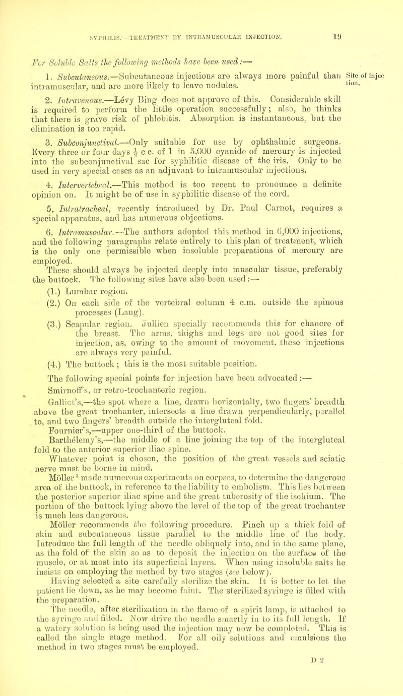 For Saluhh Salts the foUmvmg methods have been used:— L ;SM&c^t^a^^eo^^s.~-SllboutaneoLlS injections are always more painful than Site of injec intramuscular, and are more likely to leave nodules. 2. Intravenous.—'Levj Bing does not approve of this. Considerable skill is required to perform the little operation successfully; also, he thinks that there is grave risk of phlebitis. Absorption is instantaneous, but the elimination is too rapid. 3. Subconjunctival—Only suitable for use by ophthalmic surgeons. Every three or four days ^ c c. of 1 in 6,000 cyanide of mercury is injected into the subconjunctival sac for syphilitic disease of the iris. Only to be used in very special cases as an adjuvant to intramuscular injections. 4. Intervertebral.—This method is too recent to pronounce a definite opinion on. It might be of use in syphilitic disease of the cord, 5. Intratracheal, recently introduced by Dr. Paul Carnot, requires a special apparatus, and has numerous objections. 6. Intramuscular.—The authors adopted this method in 6,000 injections, and the following paragraphs relate entirely to this plan of treatment, which is the only one permissible when insoluble preparations of mercury are employed. These should always be injected deeply into muscular tissue, preferably the buttock. The following sites have also been used (1.) Lumbar region. (2.) On each side of the vertebral column 4 c.m. outside the spinous processes (Lang). (3.) Scapular region. Jullien specially recommends this for chancre of the breast. The arms, thighs and legs are not good sites for injection, as, owing to the amount of movement, these injections are always very painful. (4.) The buttock; this is the most suitable position. The following special points for injection have been advocated :— Smirnoff’s, or retro-trochanteric region. Galliot’s,—the spot where a line, drawn horizontally, two fingers’ breadth above the great trochanter, intersects a line drawn perpendicularly, parallel to, and two fingers’ breadth outside the intergluteal fold. Fournier’s,—upper one-third of the buttock. Bartheleiny’s,—the middle of a line joining the top of the intergluteal fold to the anterior superior iliac spine. Whatever point is chosen, the position of the great vessels and sciatic nerve must be borne in mind. Moller made numerous experiments on corpses, to determine the dangerous area of the buttock, in reference to the liability to embolism. This lies between the posterior superior iliac spine and the great tuberosity of the ischium. The portion of the buttock lying above the level of the top of the great trochanter is much less dangerous. Moller recommends the following procedure. Pinch up a thick fold of skin and subcutaneous tissue parallel to the middle line of the body. Introduce the full length of the needle obliquely into, and in the same plane, as the fold of the skin so as to deposit the injection on the surfac® of the muscle, or at most into its superficial layers. When using insoluble salts he insists on employing the method by two stages {see below). Having selected a site carefully sterilize the skin. It is better to let the patient lie down, as he may become faint. The sterilized syringe is filled with the preparation. TTie needle, after sterilization in the flame of a spirit lamp, is attached to the syringe ami filled. Noav drive the needle smartly in to its full length. If a watery solution is being used the injection may now be completed. This is called the single stage method. For all oily solutions and emulsions the method in two stages must be employed. D 2
