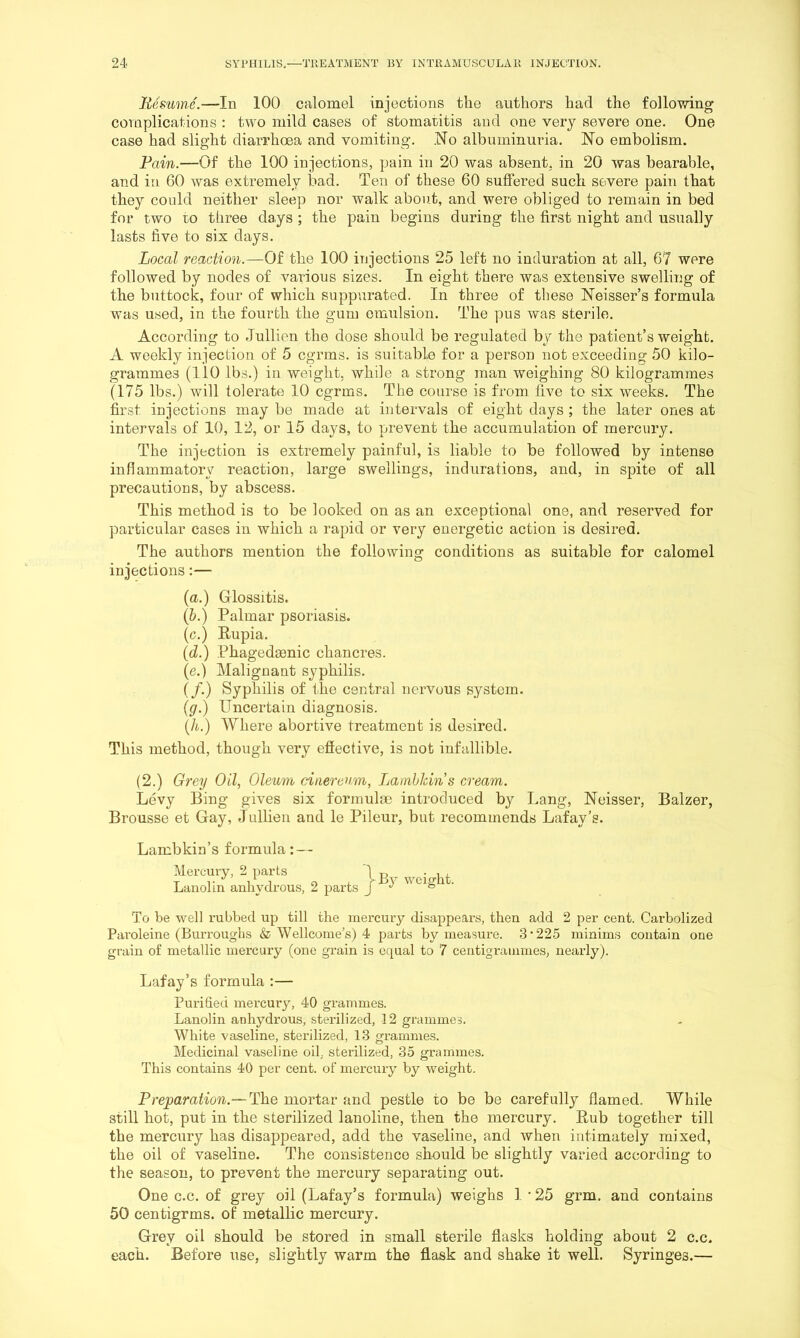 Uesume.—In 100 calomel injections the authors had the follovring complications : two mild cases of stomatitis and one very severe one. One case had slight diarrhoea and vomiting. .No albuminuria. No embolism. Fain.—Of the 100 injections, pain in 20 was absent, in 20 was bearable, and in 60 was extremely bad. Ten of these 60 suffered such sewere pain that they could neither sleep nor walk about, and were obliged to remain in bed for two to three days ; the pain begins during the first night and usually lasts five to six days. Local reaction.—Of the 100 injections 25 left no induration at all, 67 were followed by nodes of various sizes. In eight there was extensive swelling of the buttock, four of which suppurated. In three of these Neisser’s formula was used, in the fourth the gum emulsion. The pus was sterile. According to Jullien the dose should be regulated by the patient’s weight. A weekly injection of 5 cgrms. is suitable for a person not exceeding 50 kilo- grammes (110 lbs.) in weight, while a strong man weighing 80 kilogrammes (175 lbs.) will tolerate 10 cgrms. The course is from five to six weeks. The first injections may be made at intervals of eight days ; the later ones at intervals of 10, 12, or 15 days, to prevent the accumulation of mercury. The injection is extremely painful, is liable to be followed by intense inflammatory reaction, large swellings, indurations, and, in spite of all precautions, by abscess. This method is to be looked on as an exceptional one, and reserved for particular cases in which a rapid or very energetic action is desired. The authors mention the following conditions as suitable for calomel injections:— {a.) Glossitis. (&.) Palmar psoriasis. (c.) Rupia. [d.) Phagedamic chancres. (e.) Malignant syphilis. (/•) Syphilis of ifie central nervous system. {g.) Uncertain diagnosis. (Ji.) Where abortive treatment is desired. This method, though very effective, is not infallible. (2.) Grey Oil, Oleum ciaereum, Lambkin s cream. Levy Bing gives six formulae introduced by Lang, Neisser, Balzer, Brousse et Gay, Jullien and le Pileur, but recommends Lafay’s. Lambkin’s formula: — Mei'cmy. 2 parts 1 Lanolin anhydrous, 2 parts J ° To be well rubbed up till the mercury disappears, then add 2 per cent. Carbolized Paroleine (Burroughs & Wellcome’s) 4 parts by measure. 3*225 minims contain one grain of metallic mercury (one grain is equal to 7 centigrammes, nearly). Lafay’s formula :— Purified mercury, 40 grammes. Lanolin anhydrous, sterilized, 12 grammes. White vaseline, sterilized, 13 grammes. Medicinal vaseline oil, sterilized, 35 grammes. This contains 40 per cent, of mercury by weight. Preparaiion.-~L}iQ mortar and pestle to be be carefully flamed. While still hot, put in the sterilized lanoline, then the mercury. Rub together till the mercury has disappeared, add the vaseline, and when intimately mixed, the oil of vaseline. The consistence should be slightly varied according to the season, to prevent the mercury separating out. One c.c. of grey oil (Lafay’s formula) weighs 1 * 25 grm. and contains 50 centigrms. of metallic mercury. Grey oil should be stored in small sterile flasks holding about 2 c.c. each. Before use, slightly warm the flask and shake it well. Syringes.—