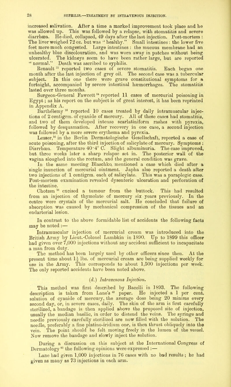 increased salivation. After a time a marked improvement took place and lie was allowed up. This was followed by a relapse, with stomatitis and severe diarrhoea. He died, collapsed, 49 days after the last injection. Post-mortem : The liver weighed 72 oz. but was healthy.” Small intestines : the lower five feet mere much congested. Large intestines : the mucous membrane had an unhealthy blue discolouration, and was worn away in patches without being ulcerated. The kidneys seem to have been rather large, but are reported “ normal.*’ Death was ascribed to syphilis. Eenault reported two cases of severe stomatitis. Each began one month after the last injection of grey oil. The second case was a tubercular subject. In this one there were grave constitutional symptoms for a fortnight, accompanied by severe intestinal hsemorrhages. The stomatitis lasted over three months. Surgeon-General Fawcett reported 11 cases of mercurial poisoning in Egypt; as his report on the subject is of great interest, it has been reprinted in Appendix A. Barthelemy reported 10 cases treated by daily intramuscular injec- tions of 2 centigrm. of cyanide of mercury. All of these cases had stomatitis, and two of them developed intense scarlatiniform rashes with pyrexia, followed by desquamation. After recovery in one case, a second injection was followed by a more severe erythema and pyrexia. Lesser,^® in the Berlin Dermatologische Gesellschaft, reported a case of acute poisoning, after the third injection of salicylate of mercury. Symptoms : Diarrhoea. Temperature 40*4° C. Slight albuminuria. The case improved, but three weeks later a sharp relapse set in. The posterior wall of the vagina sloughed into the rectum, and the general condition was grave. In the same meeting Blaschko. mentioned a case which died after a single inunction of mercurial ointment. Japha also reported a death after two injections of 1 centigrm. each of salicylate. This was a paraplegic case. Post-mortem examination revealed dysenteric ulceration and perforation of the intestine. Chotzen excised a tumour from the buttock. This had resulted from an injection of thymolate of mercury six years previously. In the centre were crystals of the mercurial salt. He concluded that failure of absorption was caused by mechanical compression of the tissues and an endarterial lesion. In contrast to the above formidable list of accidents the following facts may be noted :— Intramuscular injection of mercurial cream was introduced into the British Army by Lieut.-Colonel Lambkin in 1890. Up to 1899 this officer had given over 7,000 injections without any accident sufficient to incapacitate a man from duty. The method has been largely used by other officers since then. At the present time about I^ lbs. of mercurial cream are being supplied weekly for use in the Army. This corresponds to about 1,500 injections per week. The only reported accidents have been noted above. (d.) Intravenous Injection. This method was first described by Bacelli in 1893. The following description is taken from Lane’s paper. He injected a 1 per cent, solution of cyanide of mercury, the average dose being 20 minims every second day, or, in severe cases, daily. The skin of the arm is first carefully sterilized, a bandage is then applied above the proposed site of injection, usually the median basilic, in order to distend the veins. The syringe and needle previously carefully sterilized are now filled with the solution. The needle, preferably a fine platino-iridium one, is then thrust obliquely into the vein. The point should be felt moving freely in the lumen of the vessel. Now remove the bandage and slowly inject the solution. During a discussion on this subject at the International Congress of Dermatology the following opinions were expressed :— Lane had given 1,000 injections in 76 cases with no bad results ; he had given as many as 73 injections in each arm.