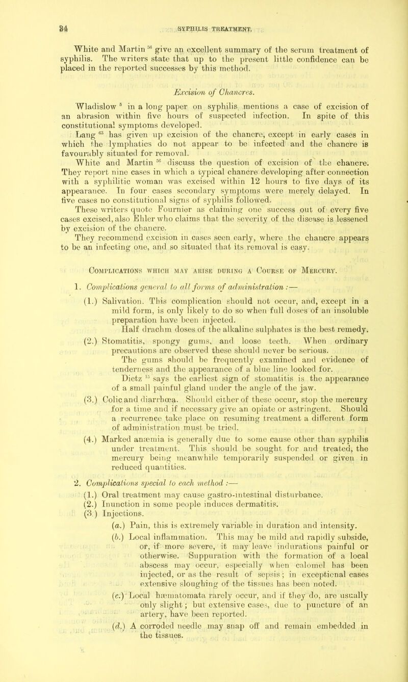 White and Martin give an excellent summary of the serum treatment of syphilis. The writers state that up to the present little confidence can be placed in the reported successes by this method. Excision of Chancres. Wladislow ” in a long paper on syphilis, mentions a case of excision of an abrasion within five hours of suspected infection. In spite of this constitutional symptoms developed. Lang has given up excision of the chancre, except in early cases in which the lymphatics do not appear to be infected and the chancre is favourably situated for removal. White and Martin discuss the question of excision of the chancre. They report nine cases in which a typical chancre developing after connection with a syphilitic woman was excised within 12 hours to five days of its appearance. In four cases secondary symptoms were merely delayed. In five cases no constitutional signs of sypliilis followed. These writers quote Fournier as claiming one success out of every five cases excised, also Ehler who claims that the severity of the disease is lessened by excision of the chancre. They recommend excision in cases seen early, where the chancre appears to be an infecting one, and so situated that its removal is easy. Complications which may arise during a Course of Mercury. 1. Complications general to all forms of administration: — (1.) Salivation. This complication should not occur, and, except in a mild form, is only likely to do so when full doses of an insoluble preparation have been injected. Half drachm doses of the alkaline sulphates is the best remedy. (2.) Stomatitis, spongy gums, and loose teeth. When ordinary precautions are observed these should never be serious. The gums should be frequently examined and evidence of tenderness and the appearance of a blue line looked for. Dietz says the earliest sign of stomatitis is the appearance of a small painful gland under the angle of the jaw. (3.) Colic and diarrhoea. Should either of these occur, stop the mercury for a time and if necessary give an opiate or astringent. Should a recurrence take place on resuming treatment a different form of administration must be tried. (4.) Marked anaemia is generally due to some cause other than syphilis under treatment. This should be sought for and treated, the mercury being meanwhile temporarily suspended or given in reduced quantities. 2. Complications special to each method :— (1.) Oral treatment may cause gastro-iutestinal disturbance. (2.) Inunction in some people induces dermatitis. (3.) Injections. (a.) Pain, this is extremely variable in duration and intensity. (6.) Local inflammation. This may be mild and rapidly subside, or, if more severe, it may leave indurations painful or otherwise. Suppuration with the formation of a local abscess may occur, especially when calomel has been injected, or as the result of sepsis; in exceptional cases extensive sloughing of the tissues has been noted. (c.) Local hsematomata rarely occur, and if they do, are usually only slight; but extensive cases, due to puncture of an artery, have been reported. [d.) A corroded needle may snap off and remain embedded in the tissues.