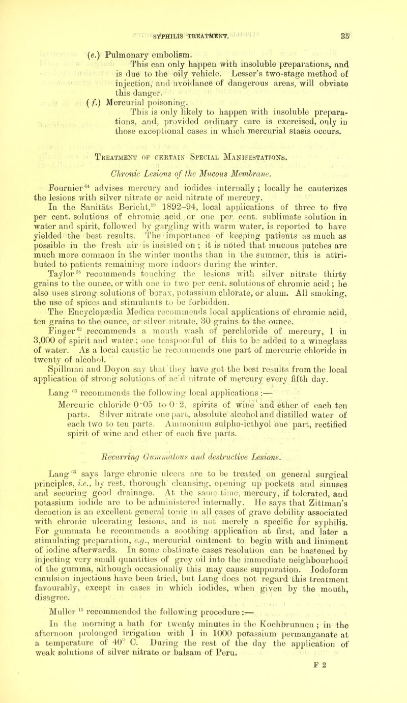 (e.) Pulmonary embolism. This can only happen with insoluble preparations, and is flue to the oily vehicle. Lesser’s two-stage method of injection, and avoidance of dangerous areas, will obviate this danger. (f.) Mercurial poisoning. This is only likely to happen with insoluble prepara- tions, and, provided ordinary care is exercised, only in those exceptional cases in which mercurial stasis occurs. Treatment of certain Special Manifestations. Chronic Lesions of the Mucous Membrane. Foamier advises mercury and iodides internally; locally he cauterizes the lesions with silver nitrate or acid nitrate of mercury. In the Sanitiits Bericht,®''* 1892-94, local applications of three to five per cent, solutions of chromic acid or one per cent, sublimate solution in water and spirit, followed hy gargling with warm water, is reported to have yielded the best results. The importance of keeping patients as much as possible in the fresh air is insisted on ; it is noted that mucous patches are much more common in the winter months than in the summer, this is attri- buted to patients remaining more indoors during the winter. Taylor^* recommends toudiing the lesions with silver nitrate thirty grains to the ounce, or with one to two per cent, solutions of chromic acid ; he also uses strong solutions of borax, potassium chlorate, or alum. All smoking, the use of spices and stimulants to be forbidden. The Bncyclopmdia Medica recommends local applications of chromic acid, ten grains to the ounce, or silver nitiate, 30 grains to the ounce. Finger®^ recommends a mouth wash of perchloride of mercury, 1 in 3,000 of spirit and water ; one teaspoonful of this to be added to a wineglass of water. As a local caustic he recommends one part of mercuric chloride in twenty of alcohol. Spillman and Doyon say that'tliey have got the best results from the local application of strong solutions of add nitrate of mercury every fifth day. Lang recommends the following local applications:— Mercuric chloride O'05 to O'2, spirits of wine' and ether of each ten parts. Silver nitrate onejiart, absolute alcohol and distilled water of each two to ten parts. Ammonium sulpho-icthyol one part, rectified spirit of wine and ether of each five parts. llecurring Gunnuatous and destructive Jjesions. Lang‘S'* says large chronic ulcers are to be treated on general surgical principles, i.e., by rest, thorough cleansing, opening up pockets and sinuses and securing good drainage. At the same time, mercury, if tolerated, and potassium iodide are to be administered internally. He says that Zittman’s decoction is an excellent general tonic in all cases of grave debility associated with chronic ulceratijig lesions, and is not merely a specific for syphilis. For gumrnata he recommends a soothing application at first, and later a stimulating preparation, e.g., mercurial ointment to begin with and liniment of iodine afterwards. In some obstinate cases resolution can be hastened by injecting very small quantities of grey oil into the immediate neighbourhood of the gumma, although occasionally this may cause suppuration. Iodoform emulsion injections have been tried, but Lang does not regard this treatment favourably, except in cases in. which iodides, wdieu given by the mouth, disagree. ■ f Muller recommended the following procedure :—- In the morning a bath for twenty minutes in the Kochbrunnen ; in the afternoon prolonged irrigation with 1 in 1000 potassium permanganate at a temperature of 40° 0. During the rest of the day the application of weak solutions of silver nitrate or balsam of Peru.