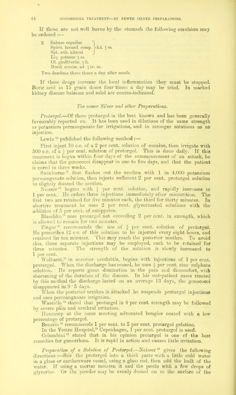 If these are not well borne by the stomach the following emulsion may be ordered :— Liq. potassie 3 ss. 01. gaultlierisB, 3 ii. Miicil. acacije, ad 3 iv. m. Two drachms three times a day after meals. If these drugs increase the local inflammation they must be stopped. Boric acid in 15 grain doses four times a day may be tried. In marked kidney disease balsams and salol are contra-indicated. Protargol.—Of these protargol is the best known and has been generally favourably reported on. It has been used in dilutions of the same strength as potassium permanganate for irrigations, and in stronger solutions as an injection. Lewin published the following method :— First inject 10 c.c. of a 2 per cent, solution of eucaine, then irrigate with 500 c.c. of a I- per cent, solution of protargol. This is done daily. If this treatment is begun within four days of the commencement of an attack, he claims that the gonococci disappear in one to five days, and that the patient is cured in three weeks. Swinburne first flushes out the urethra with 1 in 4,000 potassium permanganate solution, then injects sufficient 2 per cent, protargol solution to slightly distend the urethra, Keisser^^ begins wdth J per cent, solution, and rapidly increases to I per cent. He orders three injections immediately after micturition. The first two are retained for five minutes each, the third for thirty minutes. In abortive treatment he uses 2 per cent, glycerinated solutions with the addition of 5 per cent, of antipyrine. Blaschko uses protargol not exceeding 2 per cent, in strength, which is allowed to remain for two minutes. Fingerrecommends the use of ^ per cent, solution of protargol. He prescribes 12 c.c. of this solution to be injected every eight hours, and retained for ten minutes. This may reach the posterior urethra. To avoid this, three separate injections may be employed, each to be retained for three minutes. The strength of the solution is slowly increased to 1 per cent. Wolbarst,^'^ in anterior urethritis, begins with injections of 1 per cent, protargol. When the discharge has ceased, he uses | per cent, zinc sulphate solution. He reports great diminution in the pain and discomfort, with shortening of the duration of the disease. In his out-patient cases treated by this method the discharge lasted on an average 13 days, the gonococci disappeared in 9 • 5 days. When the posterior urethra is attacked he suspends protargol injections and uses permanganate irrigation. Wassidlo stated that protargol in 4 per cent, strength may be followed by severe pain and urethral irritation. Honcamp at the same meeting advocated bougies coated with a low percentage of protargol, Benario recommends 1 per cent, to 5 per cent, protargol gelatine. In the Vestre Hospital,®^ Copenhagen, 1 per cent, protargol is used. Columbini^* stated that in his opinion protargol is one cf the best remedies for gonorrhoea. It is rapid in action and causes little irritation. Preparation of a Solution of Protargol.—Neisser gives the following directions:—Stir the protargol into a thick paste with a little cold water in a glass or earthenware vessel, using a glass rod, then add the bulk of the water. If using a mortar moisten it and the pestle with a few drops of glycerine. Or the powder may be evenly dusted on to the surface of the