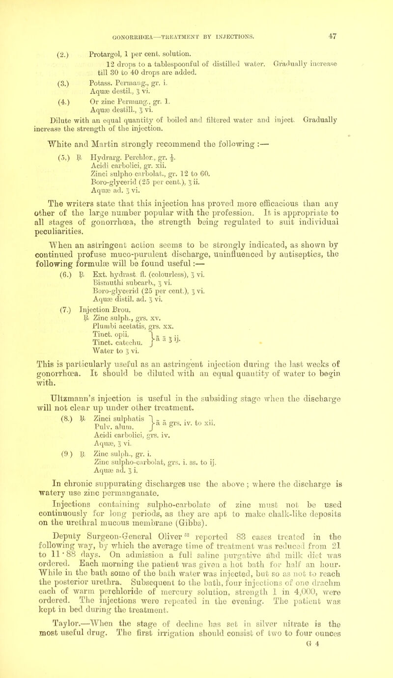 (2.) Protargol, 1 per cent, solution. 12 drops to a tablespoonful of distilled water. Graduall}’ increase till 30 to 40 drops are added. (3.) Potass. Permang., gr. i. Aquse destil., 3 vi. (4.) Or zinc Permang., gr. 1. Aquae destill., 5 vi. Dilute with an equal quantity of boiled and filtered water and inject. Gradually increase the strength of the injection. White and Martin strongly recommend the following :— (5,) Hydrarg. Perchlor., gr. i. Acidi carbolici, gr. xii. Zinc! sulpho carbolat., gr. 12 to 60. Boro-glyceiid (25 per cent.), 3 ii. Aquae ad. 3 vi. The writers state that this injection has proved more efl&cacious than any other of the large number popular with the profession. It is appropriate to all stages of gonorrhoea, the strength being regulated to suit individual peculiarities. When an astringent action seems to be strongly indicated, as shown by continued profuse muco-purulent discharge, uninfluenced by antiseptics, the following formulae will be found useful:— (6.) B Ext. hydrast. fl. (colourless), 3 vi. Bismuthi subcarb., 5 vi. Boro-glycerid (25 per cent.), 3 vi. Aquie distil, ad. 3 vi. (7.) Injection Brou. II Zinc sulph., grs. xv. Plumbi acetatis, grs. xx. Tinct. opii. Ial2ii Tinct. catechu, j ‘ 5 .]■ Water to 3 vi. This is particularly useful as an astringent injection during the last weeks of gonorrhoea. It should be diluted with an equal quantity of water to begin with. Ultzmann’s injection is useful in the subsiding stage when the discharge will not clear up under other treatment. (8.) II Zinci sulphatis 1 - - • i. ^ ^ 1 1 a grs. IV. to XI1. Pulv. alum. J ^ Acidi carbolici, grs. iv. Aqiue, 3 vi. (9 ) p. Zinc sulph., gr. i. Zinc sulpho-carbolat, grs. i, ss. to ij. Aqum ad. % i. In chronic suppurating discharges use the above ; where the discharge is watery use zinc permanganate. Injections containing sulpho-carbolate of zinc must not be used continuously for long periods, as they are apt to make chalk-liko deposits on the urethral mucous membrane (Gibbs). Deputy Surgeon-General Oliver reported 83 cases treated in the following way, by which the average time of treatment was reduced from 21 to 11'88 days. On admission a full saline purgative ahd milk diet was ordered. Each morning the patient was given a hot bath for half an hour. While in the bath some of the bath water was injected, but so as not to reach the posterior urethra. Subsequent to the bath, four injections of one drachm each of warm perchloride of mercury solution, strength i in 4,000, were ordered. The injections were repeated in the evening. The patient was kept in bed during the treatment. Taylor.—When the stage of decline has set in silver nitrate is the most useful drug. The first irrigation should consist of two to four ounces G 4