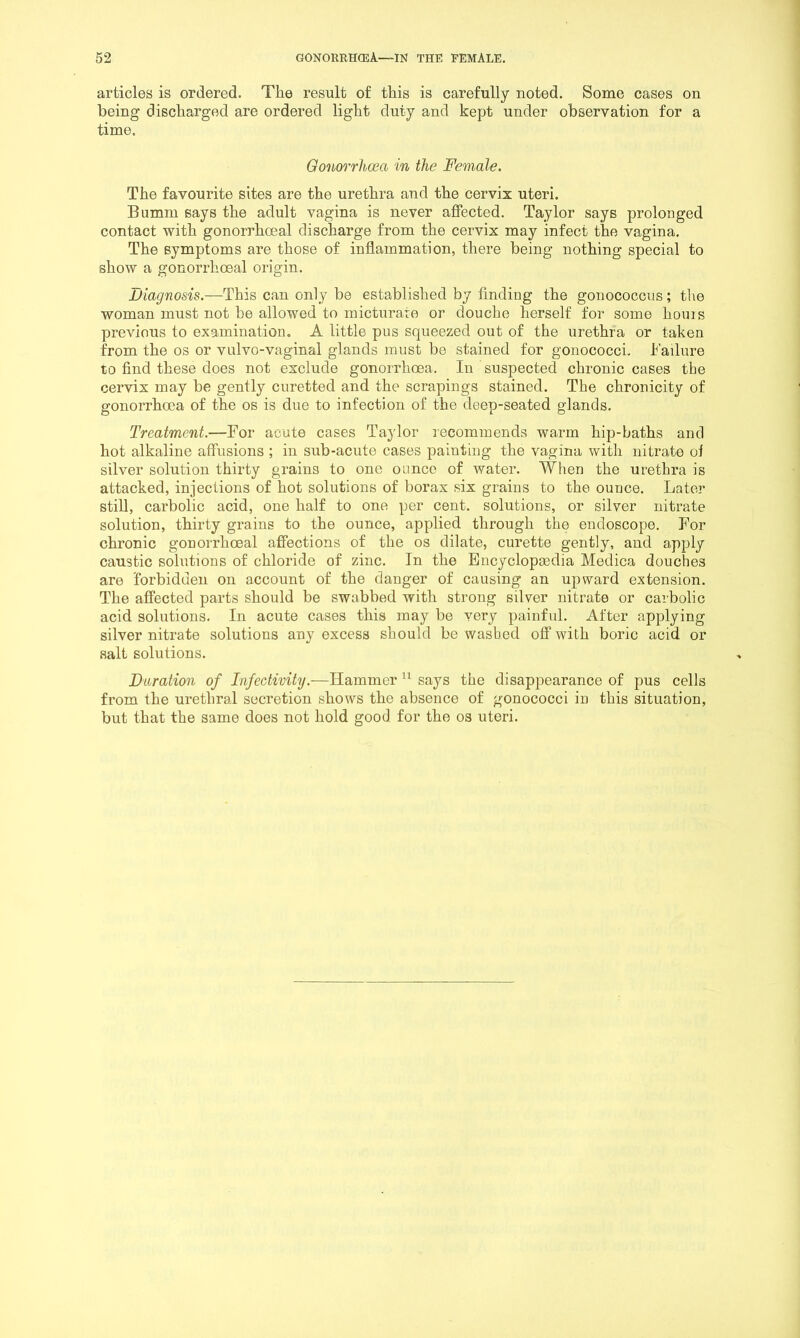 articles is ordered. The result of this is carefully noted. Some cases on being discharged are ordered light duty and kept under observation for a time. Gonorrhoea in the Female. The favourite sites are the urethra and the cervix uteri. Bumm says the adult vagina is never aflPected. Taylor says prolonged contact with gonorrhoeal discharge from the cervix may infect the vagina. The symptoms are those of inflammation, there being nothing special to show a gonorrhoeal origin. Diagnosis.—This can only be established by finding the gonococcus; the woman must not be allowed to micturate or douche herself for some houis previous to examination. A little pus squeezed out of the urethra or taken from the os or vulvo-vaginal glands must be stained for gonococci, h’ailnre to find these does not exclude gonorrhoea. In suspected chronic cases the cervix may be gently curetted and the scrapings stained. The chronicity of gonorrhoea of the os is due to infection of the deep-seated glands. Treatment.—For acute cases Taylor recommends warm hip-baths and hot alkaline affusions ; in sub-acute cases painting the vagina with nitrate ol silver solution thirty grains to one ounce of water. When the urethra is attacked, injections of hot solutions of borax six grains to the ounce. Later still, carbolic acid, one half to one per cent, solutions, or silver nitrate solution, thirty grains to the ounce, applied through the endoscope. For chronic gonorrhoeal affections of the os dilate, curette gently, and apply caustic solutions of chloride of zinc. In the Encyclopaedia Medica douches are forbidden on account of the danger of causing an upward extension. The affected parts should be swabbed with strong silver nitrate or carbolic acid solutions. In acute cases this may be very painful. After applying silver nitrate solutions any excess should be washed off with boric acid or salt solutions. Duration of Infectivity.—Hammer says the disappearance of pus cells from the urethral secretion shows the absence of gonococci in this situation, but that the same does not hold good for the os uteri.