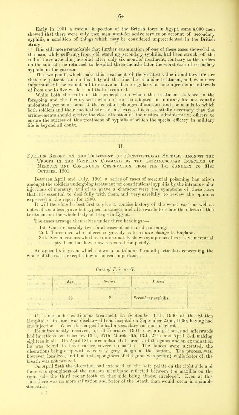 Early in 1901 a careful inspection of the British force in Egypt, some 4,000 men showed that there were only two men unfit for active service on account of secondary syphilis, a condition of things which may he considered unprecedented in tlie British Army. It is still more remarkable that further examination of one of these cases showed that the mao, while suffering from old standing secondary syphilis, had been struck off the roll of those attending hospital after only six months’ treatment, contrary to the orders on the subject; he returned to hospital three months later the worst case of secondary syphilis in the garrison. The two points which make this treatment of tlie greatest value in military life are that the patient can do his duty all the time he is under treatment, and, even more important still, he cannot fail to receive medicine regulai-lj'-, as one injection at intervals of from one to five weeks is all that is requii-ed. While both the truth of the principles on which the treatment sketched in the foregoing and the facility witli which it can be adopted in military life are equally undoubted, yet on account of the constant changes of stations and commands to which both soldiers and their medical advisers are exposed it is essentially necessary that the arrangements should receive the close attention of the medical administrative officers to ensure the success of this treatment of syphilis of which the special efficacy in military life is beyond all doubt. II. Further Report on the Treatment of Constitutional Syphilis amongst the Troops in the Egyptian Command by the Intramuscular Injection of Mercury and Continuous Observation from the 1st January to 31st October, 1901. Between April and July, 1901, a series of eases of mercurial poisoning has arisen amongst the soldiers undergoing treatment for constitutional syphilis by the intramuscular injections of mercury; and of so grave a character were the symptoms of these cases that it is essential to deal fully with them, and very carefully to review the opinions expressed in the report for 1900. It will therefore be best first to give a concise history of the worst cases as well as notes of some less grave but typical instances, and afterwards to relate the effects of this treatment on the whole body of troops in Egypt. The cases arrange themselves under three headings :— 1st. One, or possibly two, fatal cases of mercurial poi.soning. 2nd. Three men avIio suffered so gravely as to require change to England. 3rd. Seven patients who ha^■e unfortunately shown symptoms of excessive mercurial ptyalism, but have now recovered completely. An appendix is given w'hich shows in a tabular form all particulars concerning the whole of the cases, except a few' of no real importance. Case of Private G. Age. Service. Disease. 25 1 7 Secondary syphilis. He came under continuous treatment on September lltli, 1900, at the Station Ilospiifal, Cairo, and w'as discharged from hospital on September 22nd, 1900, having had one injection. When discharged he had a secondary rash on his chest. He subsequently received, up till February 1901, eleven injections, and afterwards had injections on February 13th, 27th, March 6th, 13th, 27th and April 3rd, making eighteen in all. On April 18th he complained of soreness of the gums, and on examination he w'as found to have rather severe stomatitis. The fauces were ulcerated, the ulcerations being deep with a velvety grey slough at the bottom. The process, was, however, localized, and but little sponginess of the gums was present, wdiile fcetor of the breath was not marked. On April 24th the ulceration had extended to the soft palate on the right side and there was sponginess of the mucous membrane reflected betwmen the maxillae on the right side, the third molar tooth on that side being almost enveloped. Even at this tinm there was no more salivation and fcetor of the breath than would occur in a simple stomatitis.