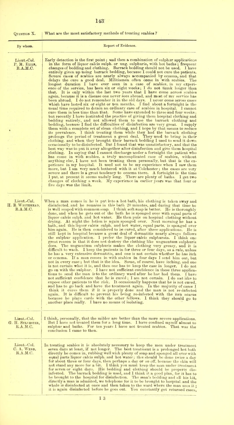 Question X. What are the most satisfactory methods of treating scabies ? By whom. Report of Evidence. Lient.-Col. P. M. Ellis, E.A.M.C. Early detection is the first point; and then a combination of sulphur applications in the form of liquor calcis sulph. or ung. sulphuris, with hot baths ; frequent changes of bedding and clothing. Barrack bedding should not be used. I have entirely given up using barrack bedding, because I could not cure the patients. Severe cases of scabies are nearly always accompanied by eczema, and that delays the cure a good deal. Militiamen often come in with scabies. The longest duration I have ever seen in a case of scabies, in my experi- ence of the service, has been six or eight weeks; I do not think longer than that. It is only within the last two years that 1 have come across scabies again, because it is a disease one never sees abroad, and most of my service has been abroad. I do not remember it in the old days. I never come across cases which have lasted six or eight or ten months. 1 find about a fortnight is the usual time required to detain an ordinary case of scabies in hospital. 1 cannot cure them in less time than that. Some have extended to three and four weeks; but recently I have instituted the practice of giving them hospital clothing and bedding entirely, and not allowed them to use the barrack clothing and bedding, because I find the difficulties of disinfection are very great. I supply them with a complete set of clean clothing, and I hope by that means to reduce its prevalence. I think treating them vfhile they had the barrack clothing prolongs the period of treatment a great deal. They used to bring in their clothing, and when they brought their barrack bedding I used to send it down occasionally to be disinfected. But I found that was unsatisfactory, and that the best wa}' was to put it away altogether after disinfection and give them hospital clothing. In saying that I cannot discharge under a fortnight the patient who has come in with scabies, a truly uncomplicated case of scabies, without anything else, I have not been treating them personallv, but that is the ex- perience in my hospital. It used not to be my experience when I saw them more, but I am very much bothered with it at Colchester; the cases are very severe and there is a great tendency to eczema there. A fortnight is the time I put, at present it seems unduly long. There are plenty of baths. I get two changes of clothing a week. My experience in earlier years was that four or five days was the limit. Lieut.-Col. H. E. Whitehead, E.A.M.C. When a man comes in he is put into a hot bath, his clothing is taken away and disinfected, and he remains in this bath 20 minutes, and during that time he is well soaped with common soap. I think soft soap is better. He is thoroughly done, and when he gets out of the bath he is sponged over with equal parts of liquor calcis suljih. and hot water. Ho then puts on hospioal clothing without drying. At night the lotion is again sponged over. Next morning he has a bath, and this liquor calcis sulph. and hot water, equal parts, is sponged over him again. He is then considered to be cured, after three applications. He is still kept in hospital because a great deal of dermatitis nearly always follows the sulphur application. I jirefer the liquor calcis sulphurata. I think one great reason is that it does not destroy the clothing like unguentum sulphuris does. The unguenfum sulphuris makes the clothing very greasy, and it is diflicult to wash. I keep the patients in for three or four days, as a rule, unless he has a very extensive dermatitis, and one is not certain whether he has itch or eczema. If a man comes in with scabies in four days I send him out, but not in every case ; but that is the idea. Some, of course, have itching, and one is not certain what it is, and then one has to keep the case in longer. I do not go on with tho sulphur. I have not sufficient confidence in these three applica- tions to send the man ii'to the ordinary ward after he has had them. I have not sufficient confidence that he is cured ; I am not certain. I do nat iike to expose other patients to the risk. It occasionally happens that he is not cured, and has to go back and have the treatment again. In the majority of cases I think it cures them if it is jiroperly done and the man is not re-infected again. It is difficult to prevent his being re-infected with the itcn acarus because he plays cards with the other fellows. I think they should go to another place really. I have no means of isolating. Lieut.-Col. G. H. Sylvester, E.A.M.C. I think, personally, that the milder are better than the more severe applications. But I have not treated them for a long time. I have confined myself almost to sulphur and baths. For ten years I have not treated scabies. That was the conclusion I came to then. Lieut.-Col. C. A. Webb, E.A.M.C. In treating scabies it is absolutely necessary to keep the men under treatment seven days at least, if not longer. The best treatment is a prolonged hot bath directly he comes in, rubbing well wich plenty of soap and sponged all over with equal parts liquor calcis sulph. and hot water; tins should be done twice a day for about three or four days, then perhaps a day or so off, because the skin will not stand any more tor a bit. I think you must keep the man under treatment for seven or eight days. His bedding and clothing should bo properly dis- infected. The barrack bedding is used, and I think it a good plan, for it has to be brought to the hospital for disinfection. The man’s bedding and all his kit, directly a man is admitted, we telephone for it to be brought to hospital, and the whole is disinfected at once and then taken to the ward wliere the man uses it; it is again disinfected before he goes out. You constantly get returned cases,