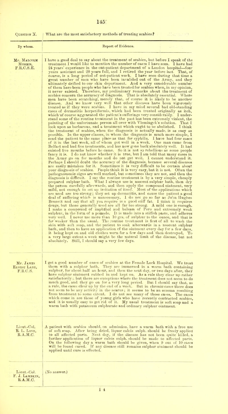 Question X. I))’ whom. Mr. Malcolm Morhis, F.R.C.S.E. Mr. James Ernest Lane, E.R.C.S. Lieut.-Col. R. L. Love, R.A.M.C. Lieut.-Co). F. J. Lambkin, R.A.M.C. What are the most satisfactory methods of treating scabies? Report of Evidence. I have a good deal to say about the treatment of scabies, but before I speak of the treatment I would like to mention the number of cases I have seen. I have had 24 years’ experience in the out-patient department of a London hospital—four j'ears assistant and 20 years full, and I retired the year before last. That, of course, is a long period of out-patient work. I have seen during that time a great number of men who have been invalided out of the Army, and they ultimately drifted to our skin department. And a very considerable number of them have been people who have been treated for scabies when, in my opinion, it never existed. Therefore, my preliminary remarks about the treatment of scabies concern the accuracy of diagnosis. That is absolutely essential. Where men have been scratching, merely that, of course it is likely to be another disease. And we know very well that other diseases have been vigorously’ treated as if they were scabies. I have in my mind several bad old-standing cases of dermatitis herpetiformis, wliich had been treated originally as itch, which 'of course aggravated the patient’s sufferings very considerably. I under- stand some of the routine treatment in the past has been extremely violent, the jiainting of the unfortunate person all over with Vlemingck’s solution. That I look upon as barbarous, and a treatment which ought to be abolished. I think the treatment of scabies, when the diagnosis is actually made, is as easy as possible. In the upper classes, in whom the diagnosis is much more simple, I send the patient to the same place as that for syphilis. I have had four cases of it in the last week, all of whom got well in a week. One man came from Belfast and had five treatments, and has now gone back absolutely well. It had existed five months before he came. So it is not so rebellious as some people fancy it is. I do not know whether it is true, but I am told that many cases in the Army go on for months and do not get well. I cannot understand it. Perhaps I should doubt the accuracy of the diagnosis, because several diseases are easily mistaken for it. Sometimes it is very difficult to be certain about your diagnosis of scabies. People think it is very easy, but it is not. Often the pathognomonic signs are well marked, but sometimes they are not, and then the diagnosis is difficult. I say the routine treatment is by a very simple, cheaply prepared sulphur bath. What 1 always use is nascent sulphur bath, then dry the person carefully afterwards, and then apply the compound ointment, very mild, not enough to set up irritation of itself. Most of the applications which are used are too strong; they set up dermatitis, and cause the patient a good deal of suffering which is unnecessary. 1 do not go so far as .John Hughes Bennett and say that all you require is a good stiff fat. I think it requires di-ugs, but those generally used are all far too strong. A mild one is enough. I make a compound of riaphtliol and balsam of Peru and extremely weak sulphur, in the form of a pomade. It is made into a stiffish paste, and adheres very well. I never use more than 10 grs. of sulphur to the ounce, and that is far weaker than the usual. The routine treatment is first of all to wash the skin with soft soap, and the patient to soak afterwards in a nascent sulphur bath, and then to have an application cf the ointment every day for a few days, it being kept on and old clothes worn for a few days and then destroyed. To a very large extent a week might be the natural limit of the disease, but not absolutely. Still, I should say a very few days. I get a good number of cases of scabies at the Female Lock Hospital. We treat them with a sulphur bath. They are immersed in a warm bath containing sulphur, for about half a.n hour, and then the next day, or two days after, they have sulphur ointment rubbed in and kept on. As a rule they clear up rather satisfactorily ; but there are exceptions where the treatment does not seem to do much good, and they go on for a very long period. But I should say that, as a rule, the cases clear up by the end of a week. But in chronic cases there does not seem to be anj' activity in the acarus ; it seems to be an eczema resulting from treatment to some extent. I do nob see many of those cases. The cases which come in are those of young girls who have recently contracted scabies, and it is usually easy to get rid of it. My usual treatment is soft soap and a warm bath with potassium sul[ihurate and ordinary sulphur ointment. A patient with scabies should, on .admission, have a warm bath with a free use of soft soap. After being dried, liquor calcis sulpb. should be freely ap]ilied to all affected ]),arts. Next day, if the disease has not been quite killed, a further application of liquor calcis sulph. should be made to affected parts. On the following day a warm bath should bo given, when 9 out of 10 cases will be found cured. If any disease still remains sulphur ointment should bo applied until cure is effected. (No answer.) 1 4