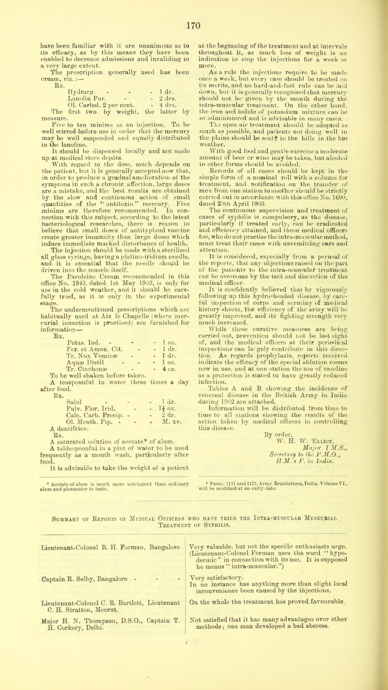 have been familiar with it are unanimous as to its efficacy, as by tins means they have been enabled to decrease admissions and invaliding to a very large extent. The prescription generally used has been cream, viz.:— Ex. Hydrarg. - - - 1 dr. Lanolin Pur. - - 2 drs. 01. Carbol. 2 per cent. - 4 drs. The first two by weight, the latter by measure. Five to ten minims as an injection. To be well stirred before use in order that the mercury may be well suspended and equally distributed in the lanoline. It should be dispensed locally and not made up at medical store depots. With regard to the dose, much depends on rhe patient, but it is generally accepted now that, in order to produce a gradual amelioration of the eymptons in such a chronic affection, large doses are a mistake, and the best results are obtained by the slow and continuous action of small quantities of the “antitoxin” mercury. Five minims are therefore recommended. In con- nection with this subject, according to the latest bacteriological researches, there is reason to believe that small doses of antityphoid vaccine create greater immunity than large doses which induce immediate marked disturbance of health. The injection should be made with a sterilized all glass S3rringe, having a platino-iridiiim needle, and it is essential that the needle should be driven into the muscle itself. The Paroleine Cream recommended in this office No. 1943, dated 1st May 1903, is only for use in the cold weather, and it should be care- fully tried, as it is only in the experimental stage. The undermentioned prescriptions which are habitually used at Aix le Chapelle (where mer- curial inunction is practised) are furnished for information— Ex. Potas. lod. - - - 1 oz. Fer. et Amon. Cit. - - 1 dr. Tr. Nux Vomicae - - 1 dr. Aquae Distil - - - 1 oz. Tr, Cinchonae - - 4 oz. To be well shaken before taken. A teaspoonful in water three times a day after food. Ex. Salol - - - 1 dr. Pulv. Flor. Irid. - - 1J oz. Calc. Carb. Precip. - - 2 dr. 01. Merith. Pip. - - • M. xv. A dentifrice. Ex. A saturated solution of acetate* of alum. A tablespoonfui in a pint of water to be used frequently as a mouth wash, particularly after food. It is advisable to take the weight of a patient at the beginning of the treatment and at intervals throughout it, as much loss of weight is an indication to scop the injections for a week or more. As a rule the injections require to be made once a week, but every case should be treated on its merits, and no hard-and-fast rule can bo laid down, but it is generally recognised that mercurj’’ should not be given by the month during the intra-muscular treatment. On the other hand, the iron and iodide of potassium mixture ca.u be BO administered and is ad visable in many cases. The open air treatment should be adopted as much as jjossible, and patients not doing well in the plains should be sentf to the hills in the hot weather. With good food and gentle exercise a moderate amount of beer or wine may be taken, but alcohol in other forms should be avoided. Eecords of all cases shoidd be kept in the simple form of a nominal roll with a column for treatment, and notification on the transfer of men from one station to another should be strictly CEirried out in accordance with this office No. IfifiU, dated 20th April 1903. The continuous supervision and treatment of cases of syphilis is compulsory, as the disease, particularly if treated earljq can be eradicated and efficiency attained, and those medical officers too, who do not practise the intra-mEi.scuhir method, must treat their cases with unremitting care and attention. It is considered, especially from a perusal of the reports, that an}^ objections raised on the part of the patients to the intra-muscular treatment can be overcome by the tact and discretion of the medical officer. It is confidently believed that by vigorously’ following up this hydra-headed disease, by care- ful inspection of corps and scrutiny of medical history sheets, the efficieney of the army will be greatly improved, and its fighting strength very much increased. While these curative measures are being carried out, prevention should iiot be lost sight of, and the medical officers at their periodical inspections can la: gely contribute in this direc- tion. As regards prophylaxis, reports received indicate the efficacy of the special ablution rooms now in use, and at one station the use of vaseline as a protection is stated to have greatly reduced infection. Tables A and B showing the incidence of venereal disease in the British Army in India during 1902 are attached. Information will be distributed from time to time to all stations showing the results of the action taken by medical officers in controliing this disease. By order, W. H. W. Elliot, Major TM.S., Secretary to the I'.M.O., II.M.’s F. in India. * Acetate of alum is much more astringent than ordinary alnm and pleasanter to taste. + Paras. 1111 and 1175, Army Regulations, India, Volume VI., will be modilied at an early date. Summary of Eeports of Medical Officers who have tried the Ixtra-muscular Mercurial Treatment of Syphilis. Lieutenant-Colonel E. H. Forman, Bangalore Captain E. Selby, Bangalore - Lieutenant-Colonel C. E. Bartlett, Lieutenant C. H. Stratton, Meerut. Major H. N. Thompson, D.S.O., Captain T. H. Corkery, Delhi. Very valuable, but not the specific enthusiasts urge. (Lieutenant-Colonel Forman uses the word “ hypo- dermic ” in connection with its use. It is supposed he means “ intra-muscular.”) Very satisfactory. In no instance has anything more than slight local inconvenience been caused by the injections. On the whole the treatment has proved favourable. Not satisfied that it has many advantages over other methods; one man developed a bad abscess.