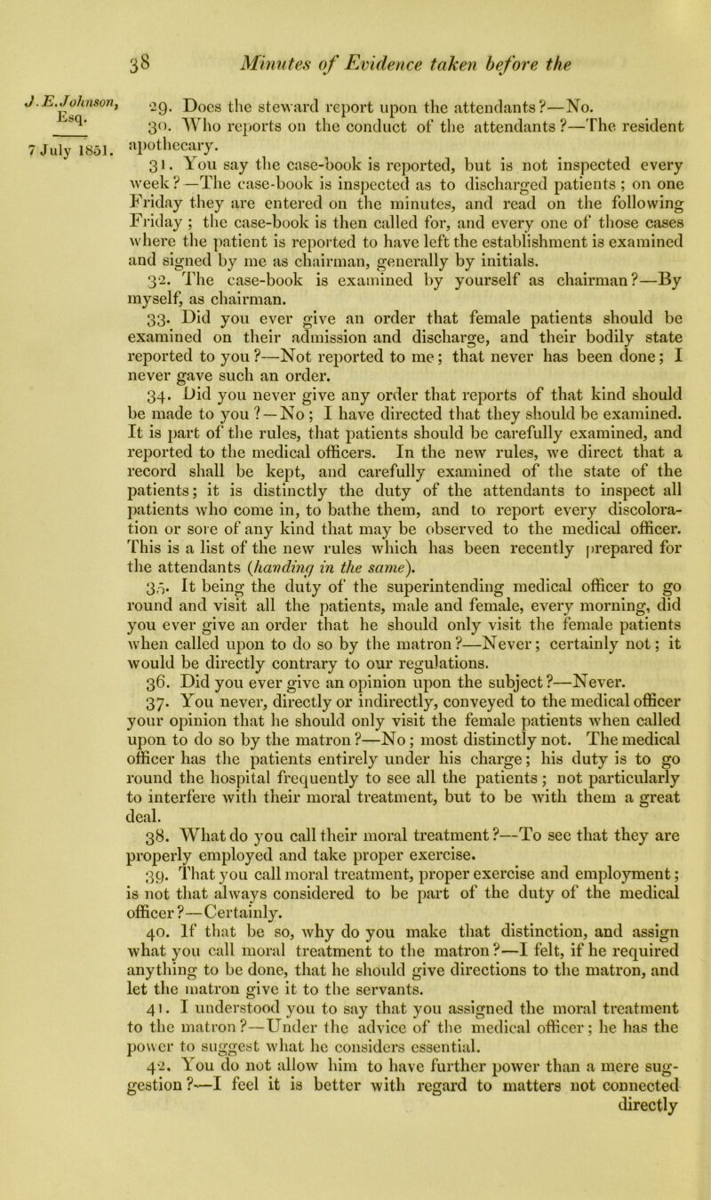 . E. Johnson, Esq. July 1851. 29. Docs the steward report upon the attendants?—No. 30. Who reports on the conduct of the attendants ?—The resident apothecary. 31. You say the case-book is reported, but is not inspected every week ? —The ease-book is inspected as to discharged patients ; on one Friday they are entered on the minutes, and read on the following Friday ; the case-book is then called for, and every one of those cases where the patient is reported to have left the establishment i3 examined and signed by me as chairman, generally by initials. 32. The case-book is examined by yourself as chairman?—By myself, as chairman. 33. Did you ever give an order that female patients should be examined on their admission and discharge, and their bodily state reported to you?—Not reported to me; that never has been done; I never gave such an order. 34. Did you never give any order that reports of that kind should be made to you ? —No ; I have directed that they should be examined. It is part of the rules, that patients should be carefully examined, and reported to the medical officers. In the new rules, we direct that a record shall be kept, and carefully examined of the state of the patients; it is distinctly the duty of the attendants to inspect all patients who come in, to bathe them, and to report every discolora- tion or sore of any kind that may be observed to the medical officer. This is a list of the new rules which has been recently prepared for the attendants (handing in the same). 33. It being the duty of the superintending medical officer to go round and visit all the patients, male and female, every morning, did you ever give an order that he should only visit the female patients when called upon to do so by the matron?—Never; certainly not; it would be directly contrary to our regulations. 36. Did you ever give an opinion upon the subject?—Never. 37. You never, directly or indirectly, conveyed to the medical officer your opinion that he should only visit the female patients when called upon to do so by the matron ?—No; most distinctly not. The medical officer has the patients entirely under his charge; his duty is to go round the hospital frequently to see all the patients; not particularly to interfere with their moral treatment, but to be with them a great deal. 38. What do you call their moral treatment?—To see that they are properly employed and take proper exercise. 39. That you call moral treatment, proper exercise and employment; is not that always considered to be part of the duty of the medical officer ?—Certainly. 40. If that be so, why do you make that distinction, and assign what you call moral treatment to the matron?—I felt, if he required anything to be done, that he should give directions to the matron, and let the matron give it to the servants. 41. I understood you to say that you assigned the moral treatment to the matron?—Under the advice of the medical officer; he has the power to suggest what he considers essential. 42. You do not allow him to have further power than a mere sug- gestion ?—I feel it is better with regard to matters not connected directly