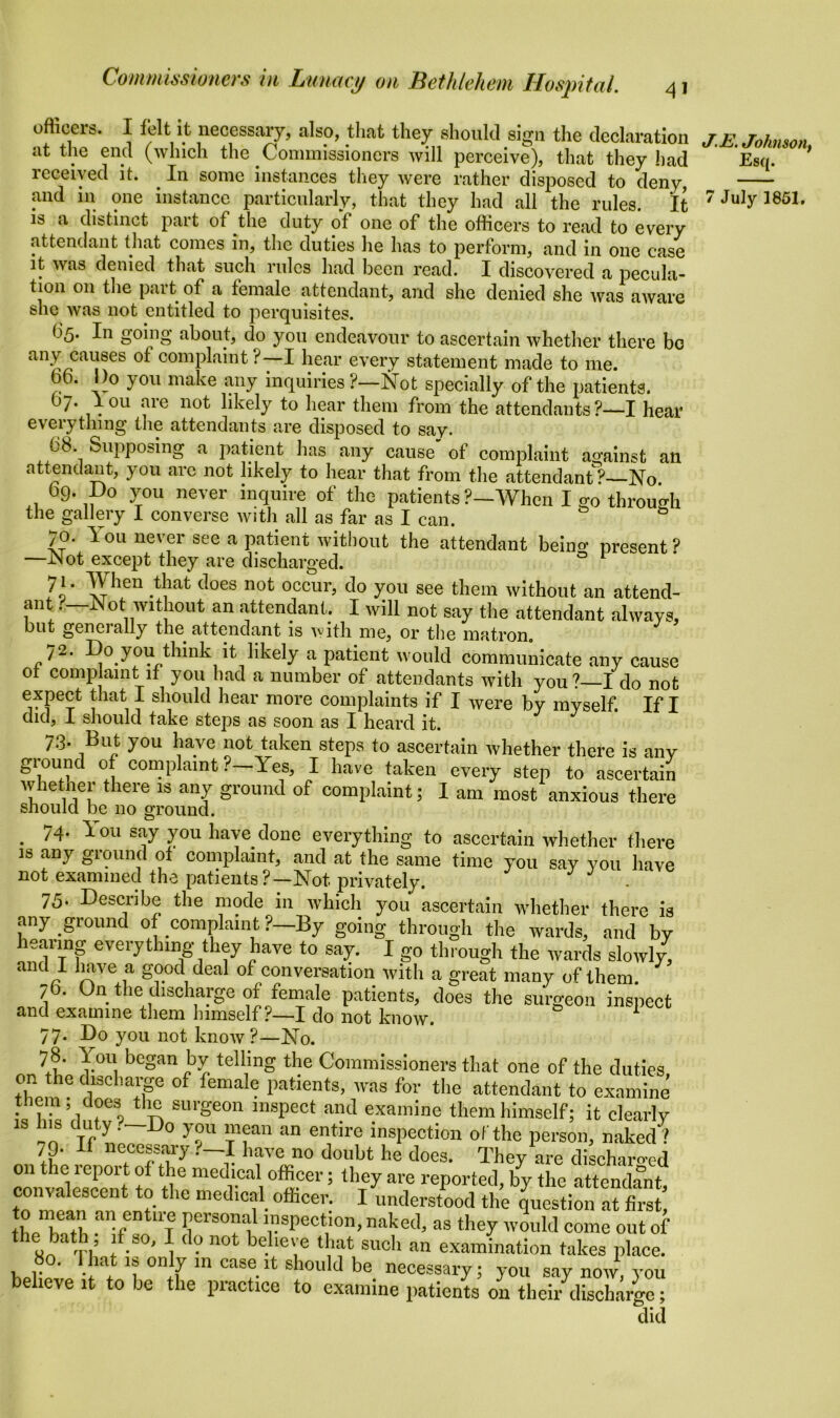 officers. I felt it necessary, also, that they should sign the declaration at the end (which the Commissioners will perceive), that they had received it. In some instances they were rather disposed to deny, is a distinct part of the duty of one of the officers to read to every attendant that comes in, the duties he has to perform, and in one case it was denied that such rules had been read. I discovered a pecula- tion on the part of a female attendant, and she denied she was aware she was not entitled to perquisites. ^5* 1° S°^nS about, do you endeavour to ascertain whether there be any causes of complaint?—I hear every statement made to me. b6. Bo you make any inquiries ?—Not specially of the patients. 07. I ou are not likely to hear them from the attendants ?—I hear everything the attendants are disposed to say. ti8 Supposing a patient lias any cause' of complaint against an attendant, you are not likely to hear that from the attendant1?—No (39. Do you never inquire of the patients ?—When I go through the gallery I converse with all as far as I can. 70. You never see a patient without the attendant being present? —Not except they are discharged. 71. When that does not occur, do you see them without an attend- ant —Not without an attendant. I will not say the attendant always, but genei ally the attendant is with me, or the matron. 72. Do you think it likely a patient would communicate any cause of complaint if you had a number of attendants with you?—I do not expect that I should hear more complaints if I were by myself. If I did, I should take steps as soon as I heard it. 73. But you have not taken steps to ascertain whether there is any ground of complaint.—Yes, I have taken every step to ascertain whetner there is any ground of complaint; I am most anxious there should be no ground. . 74- You say you have clone everything to ascertain whether there is any ground of complaint, and at the same time you say you have not examined the patients?—Not privately. 75. Describe the mode in which you ascertain whether there is any ground of complaint ?—By going through the wards, and by hearing everything they have to say. I g0 through the wards slowly, and I have a good deal of conversation with a great many of them. 76. On the discharge of female patients, does the surgeon inspect and examine them himself ?—I do not know. 1 77. Do you not know ?—No. lu I0U1 bcgan Iv tell,ing the Commissioners that one of the duties them 6 rloC ’alF °f fema e patlents’ was for the attendant to examine is hFdmv vilri Sl'ge0n mspeot al?d gamine them himself; it clearly s duty . Do y ou mean an entire inspection of the person, naked ? 79. if necessary?—I have no doubt he does. Thfev are dischaiwd on the report of the medical officer; they are reported by the attendant convalescent to the medical office^ I^nder^ft^ti^® ° 1a entUTe frS0Ei1 ’rpeCt,ion’ naked* as they would come out of the bath , if so, I do not believe that such an examination takes place. Pof ' .'iat °“1y m casc it should be necessary; you say now, you believe it to be the practice to examine patients on their discharge; did J.E. Johnson, Esq.