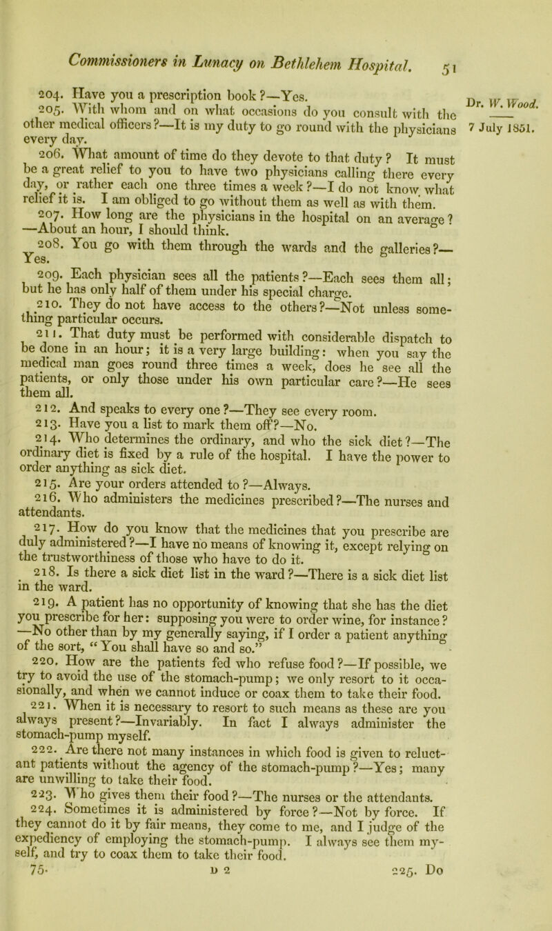 5* 204. Have you a prescription book ?—Yes. 205. With whom and on what occasions do you consult with the other medical officers ?—It is my duty to go round with the physicians every day. 206. What amount of time do they devote to that duty ? It must be a great relief to you to have two physicians calling there every day, or rather eacli one three times a week ?—I do not know what relief it is. I am obliged to go without them as well as with them. 207. How long are the physicians in the hospital on an average ? —About an hour, I should think. ° 208. You go with them through the wards and the galleries?— x es. 209. Each physician sees all the patients ?—Each sees them all; but he has only half of them under his special charge. 210. They do not have access to the others?—Not unless some- thing particular occurs. 211. That duty must be performed with considerable dispatch to be done in an hour; it is a very large building: when you say the medical man goes round three times a week, does he see all the patients, or only those under his own particular care?—He sees them all. 212. And speaks to every one ?—They see every room. 213. Have you a list to mark them off?—No. 214. Who determines the ordinary, and who the sick diet?—The ordinary diet is fixed by a rule of the hospital. I have the power to order anything as sick diet. 215. Are your orders attended to ?—Always. 216. Who administers the medicines prescribed?—The nurses and attendants. 217. How do you know that the medicines that you prescribe are duly administered ?—I have no means of knowing it, except relying on the trustworthiness of those who have to do it. 218. Is there a sick diet list in the ward ?—There is a sick diet list in the ward. 2 i 9. A patient has no opportunity of knowing that she has the diet you prescribe for her: supposing you were to order wine, for instance ? No other than by my generally saying, if I order a patient anything of the sort, “ You shall have so and so.” 220. How are the patients fed who refuse food?—If possible, we try to avoid the use of the stomach-pump; we only resort to it occa- sionally, and when we cannot induce or coax them to take their food. 221. When it is necessary to resort to such means as these are you always present?—Invariably. In fact I always administer the stomach-pump myself. 222. Are there not many instances in which food is given to reluct- ant patients without the agency of the stomach-pump?—Yes; many are unwilling to take their food. 223. Y ho gives them their food ?—The nurses or the attendants. 224. Sometimes it is administered by force?—Not by force. If they cannot do it by fair means, they come to me, and I judge of the expediency of employing the stomach-pump. I always see them my- selfi and try to coax them to take their food. Dr. W. Wood. 7 July 1851.