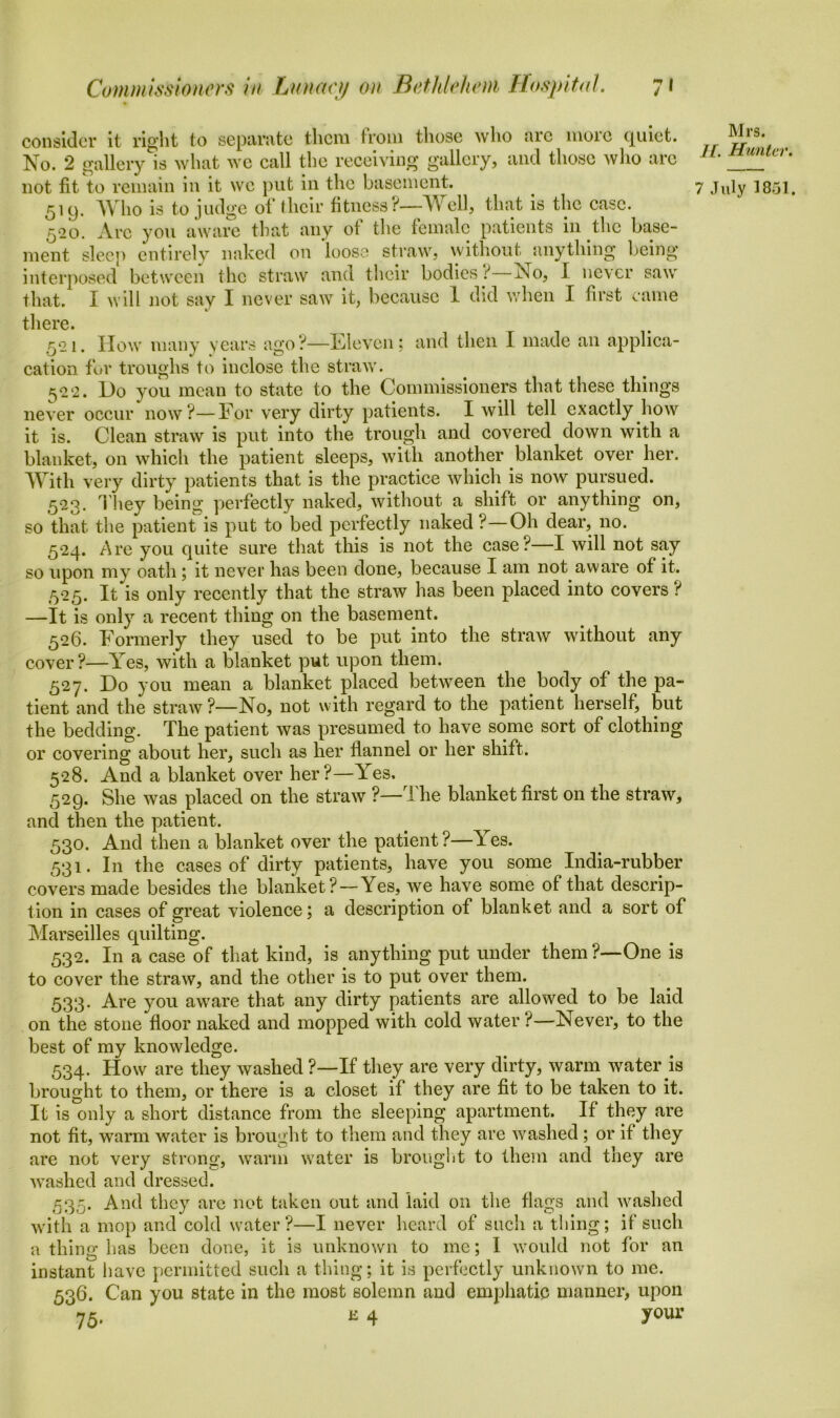 consider it right to separate them from those who arc more quiet. Mrs. 11. Hunter. 7 July 1851. 519. Who is to judge of their fitness?—-Well, that is the ease. 520. Arc you aware that any of tl 10 female patients in the base- ment sleep entirely naked on 'loose straw, without anything being- interposed between the straw and their bodies ? No, I never saw that. I will not sav I never saw it, because 1 did when I first came there. 521. How many years ago?—Eleven; and then I made an applica- cation for troughs to inclose the straw. 5<2 2. Ho you mean to state to the Commissioners that these things never occur now?—Eor very dirty patients. I will tell exactly how it is. Clean straw is put into the trough and covered down with a blanket, on which the patient sleeps, with another blanket over her. With very dirty patients that is the practice which is now pursued. 523. They being perfectly naked, without a shift or anything on, so that the patient is put to bed perfectly naked ?—Oh dear, no. 524. Are you quite sure that this is not the case?—I will not say so upon my oath; it never has been done, because I am not aware of it. ,525. It is only recently that the straw has been placed into covers ? —It is only a recent thing on the basement. 526. Formerly they used to be put into the straw without any cover?—Yes, with a blanket put upon them. 527. Ho you mean a blanket placed between the body of the pa- tient and the straw?—No, not with regard to the patient herself, but the bedding. The patient was presumed to have some sort of clothing or covering about her, such as her flannel or her shift. 528. And a blanket over her?—Yes, 529. She was placed on the straw ?—The blanket first on the straw, and then the patient. 530. And then a blanket over the patient?—Tes. 531. In the cases of dirty patients, have you some India-rubber covers made besides the blanket?—Yes, we have some of that descrip- tion in cases of great violence; a description of blanket and a sort of Marseilles quilting. 532. In a case of that kind, is anything put under them?—One is to cover the straw, and the other is to put over them. 533. Are you aware that any dirty patients are allowed to be laid on the stone floor naked and mopped with cold water ?—Never, to the best of my knowledge. 534. How are they washed ?—If they are very dirty, warm water is brought to them, or there is a closet if they are fit to be taken to it. It is only a short distance from the sleeping apartment. If they are not fit, warm water is brought to them and they are washed ; or if they are not very strong, warm water is brought to them and they are washed and dressed. 535. And they arc not taken out and laid on the flags and washed with a mop and cold water?—I never heard of such a thing; if such a thing has been done, it is unknown to me; 1 would not for an instant have permitted such a thing; it is perfectly unknown to me. 536. Can you state in the most solemn and emphatic manner, upon e 4 your