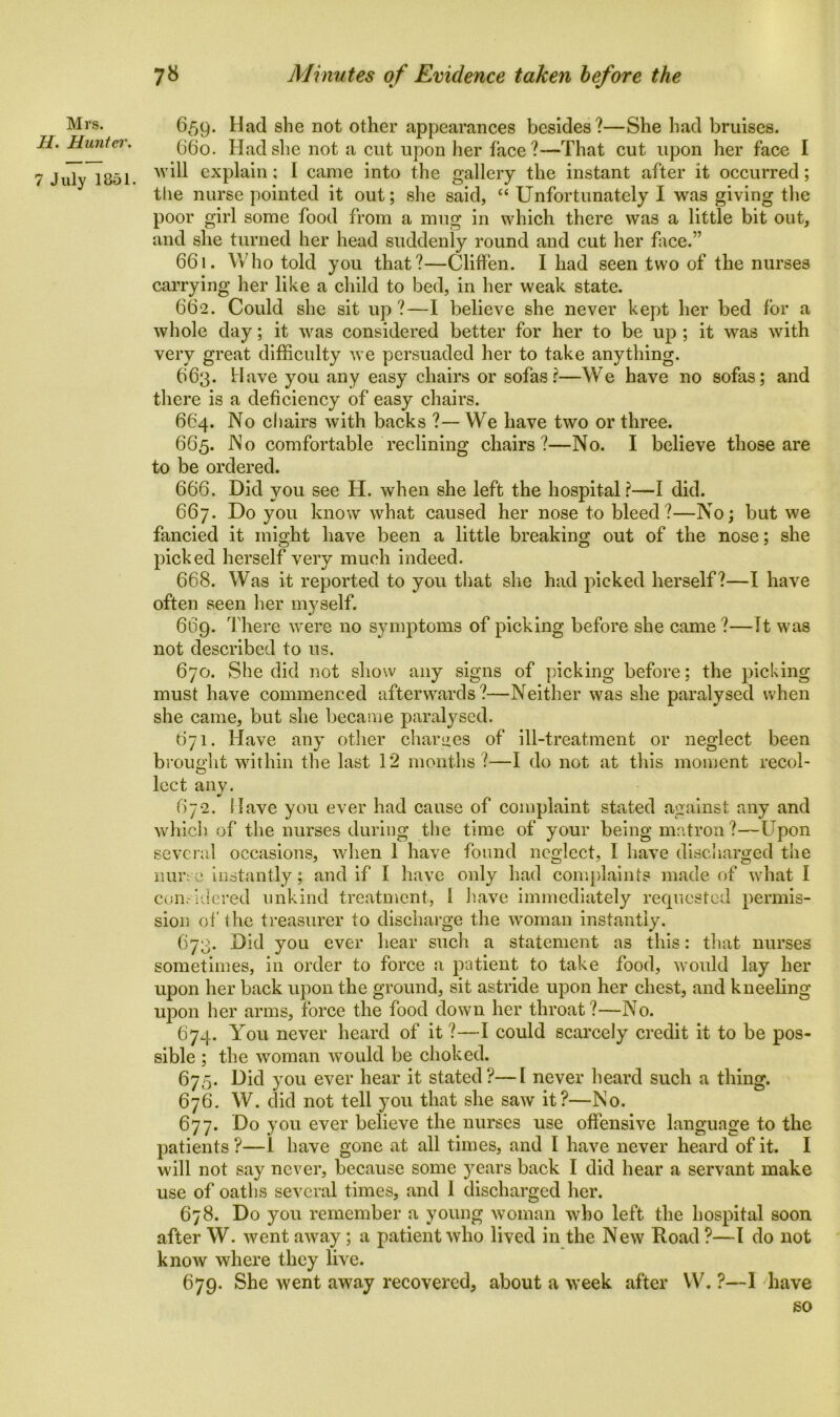 Mrs. H. Hunter. 7 July 1851. 659. Had she not other appearances besides?—She had bruises. 660. Had she not a cut upon her face?—That cut upon her face I will explain; I came into the gallery the instant after it occurred; the nurse pointed it out; she said, “ Unfortunately I was giving the poor girl some food from a mug in which there was a little bit out, and she turned her head suddenly round and cut her face.” 661. Who told you that?—Cliffen. I had seen two of the nurses carrying her like a child to bed, in her weak state. 662. Could she sit up ?—I believe she never kept her bed for a whole day; it was considered better for her to be up ; it was with very great difficulty we persuaded her to take anything. 663. Have you any easy chairs or sofas?—We have no sofas; and there is a deficiency of easy chairs. 6C4. No chairs with backs ?— We have two or three. 665. No comfortable reclining chairs?—No. I believe those are to be ordered. 666. Did you see H. when she left the hospital?—I did. 667. Do you know what caused her nose to bleed?—No; but we fancied it might have been a little breaking out of the nose; she picked herself very much indeed. 668. Was it reported to you that she had picked herself?—I have often seen her myself. 669. There were no symptoms of picking before she came ?—It was not described to us. 670. She did not show any signs of picking before; the picking must have commenced afterwards?—Neither was she paralysed when she came, but she became paralysed. 671. Have any other charges of ill-treatment or neglect been brought within the last 12 months?—I do not at this moment recol- lect any. 672. Have you ever had cause of complaint stated against any and which of the nurses during the time of your being matron ?—Upon several occasions, when 1 have found neglect, I have discharged the nurse instantly; and if I have only had complaints made of what I considered unkind treatment, 1 have immediately requested permis- sion of the treasurer to discharge the woman instantly. 673. Did you ever hear such a statement as this: that nurses sometimes, in order to force a patient to take food, would lay her upon her back upon the ground, sit astride upon her chest, and kneeling upon her arms, force the food down, her throat ?—No. 674. You never heard of it ?—I could scarcely credit it to be pos- sible ; the woman would be choked. 675. Did you ever hear it stated?—I never heard such a thing. 676. W. did not tell you that she saw it?—No. 677. Do you ever believe the nurses use offensive language to the patients?—l have gone at all times, and I have never heard of it. I will not say never, because some years back I did hear a servant make use of oaths several times, and I discharged her. 678. Do you remember a young woman who left the hospital soon after W. went away; a patient who lived in the New Road ?—l do not know where they live. 679. She went away recovered, about a week after YV. ?—I have so