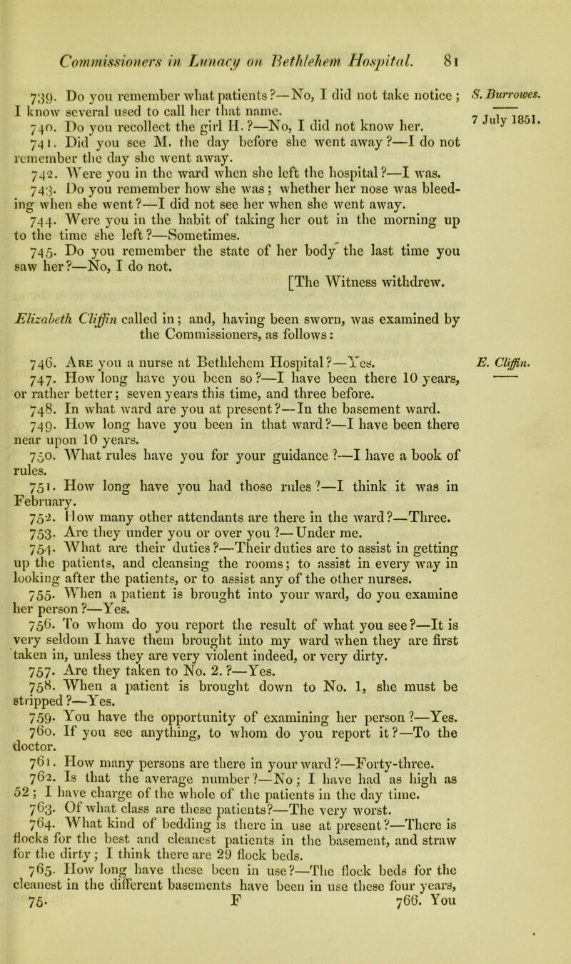 739. Do you remember what patients ?—No, I did not take notice ; I know several used to call her that name. 740. Do you recollect the girl II. ?—No, I did not know her. 74 1 o Did you see M. the day before she went away ?—I do not remember the day she went away. 742. Were you in the ward when she left the hospital?—I was. 743. Do you remember how she was; whether her nose was bleed- ing when she went?—I did not see her when she went away. 744. Were you in the habit of taking her out in the morning up to the time she left ?—Sometimes. 745. Do you remember the state of her body the last time you saw her?—No, I do not. [The Witness withdrew. Elizabeth Cliffin called in; and, having been sworn, was examined by the Commissioners, as follows: 746. Are you a nurse at Bethlehem Hospital?—Yes. 747. How long have you been so ?—I have been there 10 years, or rather better; seven years this time, and three before. 748. In what ward are you at present?—In the basement ward. 749. How long have you been in that ward?—I have been there near upon 10 years. 750. What rules have you for your guidance ?—I have a book of rules. 751. How long have you had those rules?—I think it was in February. 752. Mow many other attendants are there in the ward?—Three. 753. Are they under you or over you ?—Under me. 754. What are their duties?—Their duties are to assist in getting up the patients, and cleansing the rooms; to assist in every way in looking after the patients, or to assist any of the other nurses. 755* When a patient is brought into your ward, do you examine her person ?—Yes. 756. To whom do you report the result of what you see?—It is very seldom I have them brought into my ward when they are first taken in, unless they are very violent indeed, or very dirty. 757. Are they taken to No. 2. ?—Yes. 758. When a patient is brought down to No. 1, she must be stripped ?—Yes. 759. You have the opportunity of examining her person?—Yes. 760. If you see anything, to whom do you report it?—To the doctor. 761. How many persons are there in your ward?—Forty-three. 762. Is that the average number?—No; I have had as high as 52 ; I have charge of the whole of the patients in the day time. 763. Of what class are these patients?—The very worst. 764. What kind of bedding is there in use at present?—There is flocks for the best and cleanest patients in the basement, and straw for the dirty; I think there are 29 flock beds. 765. How long have these been in use?—The flock beds for the cleanest in the different basements have been in use these four years, 75* F 766. You S. Burr owes. 7 July 1851. E. Cliffin.