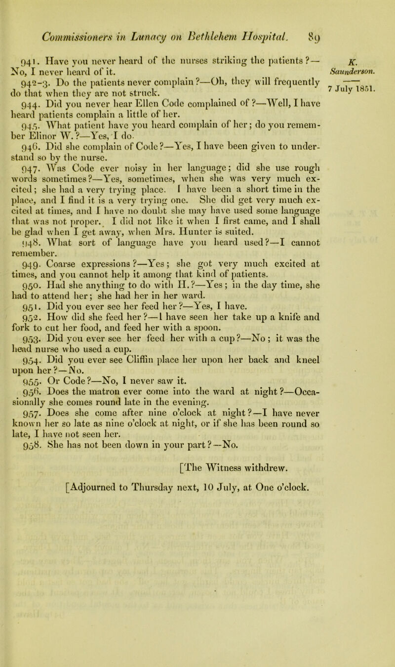 941. Have you never heard of the nurses striking the patients? — No, I never heard of it. 942-3. Do the patients never complain?—Oh, they will frequently do that when they are not struck. 944. Did you never hear Ellen Code complained of ?—Well, I have heard patients complain a little of her. 94.5. What patient have you heard complain of her; do you remem- ber Elinor W. ?—Yes,'I do. 94G. Did she complain of Code?—Yes, I have been given to under- stand so by the nurse. 947. Was Code ever noisy in her language; did she use rough words sometimes?—Yes, sometimes, when she was very much ex- cited ; she had a very trying place. I have been a short time in the place, and I find it is a very trying one. She did get very much ex- cited at times, and I have no doubt she may have used some language that was not proper. I did not like it when I first came, and I shall be glad when I get away, when Mrs. Hunter is suited. 948. What sort of language have you heard used?—I cannot remember. 949. Coarse expressions?—Yes; she got very much excited at times, and you cannot help it among that kind of patients. 950. Had she anything to do with H.?—Yes; in the day time, she had to attend her; she had her in her ward. 951. Did you ever see her feed her?—Yes, I have. 952. How did she feed her?—l have seen her take up a knife and fork to cut her food, and feed her with a spoon. 953. Did you ever see her feed her with a cup?—No; it was the head nurse who used a cup. 954. Did you ever see Cliffin place her upon her back and kneel upon her ? —No. 955. Or Code?—No, I never saw it. 95G. Does the matron ever come into the ward at night ?—Occa- sionally she comes round late in the evening. 957. Does she come after nine o’clock at night?—I have never known her so late as nine o’clock at night, or if she has been round so late, I have not seen her. 958. She has not been down in your part?—No. [The Witness withdrew. [Adjourned to Thursday next, 10 July, at One o’clock. K. Saunderson